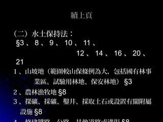 續上頁

（二）水土保持法：
 §3 、 8 、 9 、 10 、 11 、
                 12 、 14 、 16 、 20 、
 21
1 、山坡地（範圍較山保條例為大，包括國有林事
      業區、試驗用林地、保安林地） §3
2 、農林漁牧地 §8
3 、探礦、採礦、鑿井、採取土石或設置有關附屬
  設施 §8
 