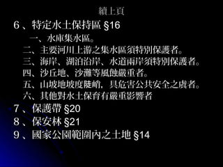 續上頁
6 、特定水土保持區 §16
  一、水庫集水區。
 二、主要河川上游之集水區須特別保護者。
 三、海岸、湖泊沿岸、水道兩岸須特別保護者。
 四、沙丘地、沙灘等風蝕嚴重者。
 五、山坡地坡度陡峭，具危害公共安全之虞者。
 六、其他對水土保育有嚴重影響者
7 、保護帶 §20
8 、保安林 §21
9 、國家公園範圍內之土地 §14
 