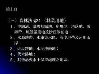 續上頁

（三）森林法 §21 （林業用地）
 1 、沖蝕溝、陡峻裸露地、崩塌地、滑落地、破
   碎帶、風蝕嚴重地及沙丘散在地；
 2 、水源地帶、水庫集水區、海岸地帶及河川兩
   岸；
 3 、火災跡地、水災沖蝕地；
 4 、代木跡地；
 5 、其他必要水土保持處理之地區。
 