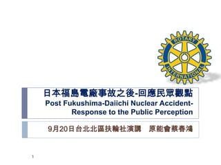 日本福島電廠事故之後-回應民眾觀點
    Post Fukushima-Daiichi Nuclear Accident-
           Response to the Public Perception

    9月20日台北北區扶輪社演講 原能會蔡春鴻


1
 