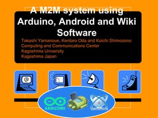 A M2M system using
Arduino, Android and Wiki
        Software
Takashi Yamanoue, Kentaro Oda and Koichi Shimozono
Computing and Communications Center
Kagoshima University
Kagoshima Japan
 