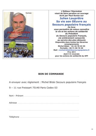 L’Editeur l’Harmatan
                                       vient de faire paraître un ouvrage
                                            écrit par Paul Dunez sur
                                         Julien Lauprêtre
                                       Sa vie son OEuvre au
                                     Secours populaire français
                                                      Ce livre
                                       vous permettra de mieux connaître
                                        la vie et les actions de solidarité
                                                    du Président
                                         du Secours populaire Français,
                                           vie entièrement consacrée
                                          au service des plus démunis
                                       Disponible dans toutes les librairies
                                                   renseignements
                                           Michel Bilski 01 44 78 22 33
                                              Portable : 06 71 90 76 26
                                      Mail : michel.bilski@secourspopulaire.fr
                                                      Prix 20 €
                                                  dont 4 € reversés
                                       pour les actions de solidarité du SPF




                         BON DE COMMANDE


A envoyer avec règlement : Michel Bilski Secours populaire français

9 – 11 rue Froissart 75140 Paris Cedex 03


Nom - Prénom …………………………………………………………………………………………..


Adresse ………………………………………………………………………………………………………


……………………………………………………………………………………………………………………


Téléphone ………………………………………………………………………………………………….




                                                                                 10
 