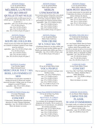 AKTEON (Théâtre)                                  AKTEON (Théâtre)                               AKTEON (Théâtre)
          11 rue du général Blaise                          11 rue du général Blaise                       11 rue du général Blaise
           Métro Saint-Ambroise                              Métro Saint-Ambroise                           Métro Saint-Ambroise
 MÉLISSES, LA PETITE                                         MERLIN                                 MON PETIT SILENCE
                                                                                                    Un conte sonore pour les tout petits sur
    FÉE QUI DISAIT                                       L'ENCHANTEUR                               l’importance du silence et la nature du
                                                   Une aventure pleine d'étincelles vous attend
 QU'ELLE ÉTAIT NULLE                                : celle entre Merlin, enchanteur facétieux,
                                                                                                          silence intérieur de chacun.
 Un spectacle tendre et drôle pour tous les                                                         septembre : sam. 22 à 11:30 h (10 pl.),
                                                        et Viviane, princesse délurée. Deux                dim. 23 à 11:30 h (10 pl.),
enfants qui ont, une fois dans leur vie, dit : «     personnages que l'amour pourrait réunir.
                je suis nul » !                                                                            mer. 26 à 11:30 h (10 pl.),
                                                      septembre : sam. 22 à 16:00 h (10 pl.),              sam. 29 à 11:30 h (10 pl.),
septembre : sam. 22 à 14:30 h (10 pl.), dim.                 dim. 23 à 16:00 h (10 pl.),
            23 à 14:30 h (10 pl.),                                                                    dim. 30 à 11:30 h (10 pl.) 8 € pour 2
                                                             mer. 26 à 16:00 h (10 pl.),
         mer. 26 à 14:30 h (10 pl.),                         sam. 29 à 16:00 h (10 pl.),
         sam. 29 à 14:30 h (10 pl.),                   dim. 30 à 16:00 h (10 pl.) 8 € pour 2
    dim. 30 à 14:30 h (10 pl.) 8 € pour 2

            AKTEON (Théâtre)                                  AKTEON (Théâtre)                          ARCHIPEL THEATRE DE L'
          11 rue du général Blaise                          11 rue du général Blaise                     17, boulevard de Strasbourg
           Métro Saint-Ambroise                              Métro Saint-Ambroise                       Métro Strasbourg Saint Denis
  SOUPE DE COULEURS                                       TOM CRUISE                                               NINI
 Jusqu’au jour où le Génie des légumes perd                                                         ou « une femme libérée dans la France
ses couleurs et réclame à grand cri une soupe
                                                        M’A VOLÉ MA VIE                              occupée » Nini, personnage haut en
              pour les retrouver.                  « Guillaume Delacroix est plus célèbre que         couleur, dotée d'une gouaille sans
 septembre : sam. 22 à 10:30 h (10 pl.), dim.       le Coca-Cola qui est plus célèbre que les      pareille se raconte et met sa vie en scène
            23 à 10:30 h (10 pl.),                 Beatles qui étaient plus célèbre que Jésus. »   à la manière d'une Revue, dans laquelle
          mer. 26 à 10:30 h (10 pl.),              septembre : lun. 24 à 21:00 h (10 pl.), mar.    elle chante, danse et interpelle le public
          sam. 29 à 10:30 h (10 pl.),                   25 à 21:00 h (10 pl.) 10 € pour 2           septembre : jeu. 20 à 20:30 h (10 pl.),
     dim. 30 à 10:30 h (10 pl.) 8 € pour 2                                                                 ven. 21 à 20:30 h (10 pl.),
                                                                                                           jeu. 27 à 20:30 h (10 pl.),
                                                                                                         ven. 28 à 20:30 h (10 pl.) 12 €

           BASTILLE (Comédie)                                       BOBINO                                  CASINO DE PARIS
            5 rue Nicolas Appert                         20 rue de la Gaîté Métro Gaîté                  16 rue Clichy Métro Trinité
           Métro Richard-Lenoir
                                                           VOCA PEOPLE                                        CONCERT
MERCI POUR TOUT ! MA                               Pour un spectacle vitaminé à partager avec      avec Tryo, Idir, Yael Naim, Staff Benda
                                                                famille et amis                      Bilili, Kev Adams, Stéphane Bak et
BOSS, LES FEMMES ET                                  septembre : jeu. 20 à 19:00 h (0 pl.),                    Didier Benureau
        MOI                                                ven. 21 à 19:00 h (10 pl.),             septembre : sam. 29 à 20:00 h (100 pl.)
  René-Pierre n’est pas prêt à rejoindre le                sam. 22 à 16:00 h (10 pl.),                               12 €
  monde du travail et choisit une carrière                 mar. 25 à 19:00 h (10 pl.),                    Merci de donner vos noms
musicale.Son père l’oblige, pour ses 30 ans, à             mer. 26 à 19:00 h (10 pl.),
      intégrer la société P’Oméal…..                     jeu. 27 à 19:00 h (10 pl.) 15 €
   septembre : dim. 30 à 21:00 h (20 pl.)                 Merci de donner vos noms
                 (20 pl.) 0 €

     CHAMPS ELYSEES (Théâtre des)                    Cirque Diana MORENO BORMANN                         COMEDIE TOUR EIFFEL
         15 avenue Montaigne                             112 rue de la Haie Coq, Porte                  14, rue Desaix Métro Dupleix
         Métro Alma-Marceau                                      d'Aubervilliers
                                                          BIENVENUE AU CIRQUE
                                                                                                       5 MINUTES DE
             CONCERT                                       DE LA BELLE EPOQUE                             PLAISIR,
 T Stravinsky, Mendelssohn et Beethoven,            Les animaux de la ménagerie font partie
  direction et violon Thomas Zehetmair.            intégrante de la famille. On le ressent à la    30 ANS D’EMMERDES
 septembre : lun. 24 à 20:00 h (50 pl.) 5 €        douceur avec ils sont dressés, et la drôlerie   Un couple confie ses enfants aux grands-
        Merci de donner vos noms                             des numéros présentés.                   parents pour la première fois et se
                                                     septembre sam. 22 à 15:00 h (30 pl.),                 retrouve en tête à tête.
                                                           dim. 23 à 15:00 h (30 pl.),              septembre : sam. 22 à 20:00 h (10 pl.),
                                                            mer. 26 à 15:00 h (30 pl.),                 sam. 29 à 20:00 h (10 pl.) 8 €
                                                           sam. 29 à 15:00 h (30 pl.),
                                                          dim. 30 à 15:00 h (30 pl.) 6 €




                                                                                                                                            2
 