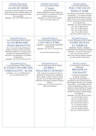 COMEDIE TOUR EIFFEL                           COMEDIE TOUR EIFFEL                             DAUNOU (Théâtre)
      14, rue Desaix Métro Dupleix                  14, rue Desaix Métro Dupleix                  7 rue Daunou Métro Opéra
     ALAIN DE TROIE                                         L’amant                            PIAF, UNE VIE EN
Au gré de ses sketches efficaces et un peu                 de Harold PINTER
barré Alain de Troie souffle le chaud et le    Sarah et Richard sont mariés depuis dix
                                                                                                 ROSE ET NOIR
froid en changeant de registre pour mieux     ans. Ils s'aiment, et se donnent de l'amour   Les chansons arrivent dans l’histoire et
             vous surprendre.                           comme au premier jour.                la ponctuent… Ces refrains touchent
septembre : dim. 23 à 18:00 h (10 pl.) 5 €      septembre : jeu. 20 à 21:30 h (10 pl.),       aujourd’hui plus que jamais un large
                                                     jeu. 27 à 21:30 h (10 pl.) 5 €          public, de La vie en rose à L’hymne à
                                                                                            l’amour, en passant par Milord ou Non,
                                                                                                        je ne regrette rien.,,,
                                                                                             septembre : jeu. 20 à 21:00 h (10 pl.),
                                                                                                     sam. 22 à 17:00 h (10 pl.),
                                                                                                     mar. 25 à 21:00 h (10 pl.),
                                                                                                     mer. 26 à 21:00 h (10 pl.),
                                                                                                      jeu. 27 à 21:00 h (10 pl.)
                                                                                                 , sam. 29 à 17:00 h (10 pl.) 10 €

        DECHARGEURS (Les)                              DECHARGEURS (Les)                            DECHARGEURS (Les)
 3 rue des Déchargeurs Métro Châtelet           3 rue des Déchargeurs Métro Châtelet         3 rue des Déchargeurs Métro Châtelet
   ALAIN BERNARD –                               C'EST PEUT-ÊTRE...                             ENTRE DÉLICES
                                              LEPREST - YANN DENIS CHANSON
   PIANO RIGOLETTO                                         FRANÇAISE
                                                                                                 ET TERREUR
 Avec sa leçon de musique loufoque et         septembre : lun. 24 à 21:15 h (4 pl.) 0 €        FRÉDÉRIC PAGÈS - REPRISE -
 ludique, son piano et son Casio, Alain                                                     CHANSON FRANÇAISE DU MONDE
Bernard nous fait revivre l’histoire de la         vos noms lors de la réservation           septembre : ven. 28 à 19:30 h (4 pl.),
  musique et la réalité quotidienne des                                                           sam. 29 à 19:30 h (4 pl.) 0 €
musiciens, de la préhistoire à la chanson                                                    Salle Vicky Messica Merci de donner
             d’aujourd’hui.                                                                     vos noms lors de la réservation
septembre : lun. 24 à 19:30 h (6 pl.) 0 €

        DECHARGEURS (Les)                              DECHARGEURS (Les)                             DEJAZET (Théâtre)
 3 rue des Déchargeurs Métro Châtelet           3 rue des Déchargeurs Métro Châtelet            41 boulevard du Temple Métro
                                                                                                         République
IL EXISTE ENCORE DES                               ZO BREL !
 COQUELICOTS - SLAM                           TELLEMENT HUMAIN !                                    BROADWAY
  septembre : ven. 21 à 20:00 h (4 pl.),         offre, à travers un voyage de l’aube au            ENCHANTÉ
       ven. 28 à 20:00 h (4 pl.) 0 €           crépuscule de l’humain, une vingtaine de             Un spectacle étourdissant
                                               titres, connus ou moins connus, revisités              de rythme et de gaîté
                                                par une voix et un piano entrecoupés de         Pour notre plus grand plaisir se
                                              réflexions et de propos originaux du grand     succèdent ici des airs bien connus de
                                                                  Jacques.                  Mary Poppins, My fair Lady, Chantons
                                                 octobre : mer. 31 à 19:30 h (6 pl.) 0 €    sous la pluie..., des musiques de Cole
                                                            Salle Vicky Messica               Porter, Irving Berlin, Georges et Ira
                                                                                            Gershwin, Jerome Robbins et Leonard
                                                                                              Bernstein, et des clins d'oeil à Judy
                                                                                            Garland, Fred Astaire, Ginger Rogers,
                                                                                                         Lisa Minnelli…
                                                                                            septembre : jeu. 20 à 20:30 h (10 pl.),
                                                                                                   ven. 21 à 20:30 h (10 pl.),
                                                                                                   sam. 22 à 17:00 h (10 pl.),
                                                                                                   sam. 22 à 20:30 h (10 pl.),
                                                                                                  mer. 26 à 20:30 h (10 pl.), j
                                                                                                    eu. 27 à 20:30 h (10 pl.),
                                                                                                   ven. 28 à 20:30 h (10 pl.),
                                                                                                   sam. 29 à 20:30 h (10 pl.),
                                                                                                 sam. 29 à 17:00 h (10 pl.) 0 €




                                                                                                                                    3
 