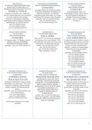 EDGAR Salle 1                            EGLISE DE LA MADELEINE                          EGLISE SAINT EPHREM
58, boulevard Edgar Quinet Métro Edgar            Place de la Madeleine Métro Madeleine                   7 rue des Carmes
    Quinet (ligne 6), Gaîté (ligne 13),                                                                Métro Maubert Mutualité
Montparnasse Bienvenüe (ligne 4-6-12-13)
                                                             CONCERT
                                                 Les Quatre Saisons de Vivaldi Ave Maria                  CONCERT
       MARS et VENUS                             et Sérénade {Ständchen} de Schubert La             Camille Benbaruk, piano. Les
  L'homme et la femme sont... différents !          Chanson de Solveig - Le Canon de            Gymnopédies de Satie - Rêve d'amour
Sont-ils vraiment faits pour vivre ensemble?    Pachelbel Camille Saint-Saëns : Le Cygne,         de Liszt Pastorale de Beethoven -
     La vie de couple revue et corrigée :       du Carnaval des Animaux. Jules Massenet :          Ballade et Nocturne de Chopin
   frustrations, malentendus, compromis,          septembre : sam. 22 à 20:30 h (20 pl.),       septembre : ven. 21 à 19:00 h (20 pl.)
 quiproquos et autres situations truculentes.            mar. 25 à 20:30 h (20 pl.),                         15 € pour 2
    septembre jeu. 20 à 20:00 h (10 pl.),              ven. 28 à 20:30 h (20 pl.) 15 €
          mar. 25 à 20:00 h (10 pl.),
          mer. 26 à 20:00 h (10 pl.),
         jeu. 27 à 20:00 h (10 pl.) 8 €

        EGLISE SAINT EPHREM                                  EUROPEEN (L')                           Funambule Montmartre (le)
            7 rue des Carmes                           5 rue Biot Métro Place Clichy                      53 rue des Saules
         Métro Maubert Mutualité                                                                     Métro Lamarck-Caulaincourt
                                                           PAUL SERE
             CONCERT                             dans « P*****, j’ai 30 ans »Il s’interroge,        LES AMOUREUX
 G. Giguelay, piano - T. Maudry, violon E.        avec dérision, sur ce cap à franchir ! Plus   Ce grand classique de Goldoni, issue de
     Huteau, violoncelle SCHUBERT               tout à fait jeune mais pas encore vieux, Paul   la comédie moderne italienne, est mené
     BEETHOVEN MENDELSSOHN                          fait le point, avec beaucoup d'humour        tambour battant par cette jeune troupe.
 septembre : sam. 29 à 18:00 h (20 pl.) 0 €          octobre : mer. 03 à 20:30 h (10 pl.),         La mise en scène volontairement «
                                                            mer. 10 à 20:30 h (10 pl.),          moderne », redonne à ses personnages
                                                         mer. 17 à 20:30 h (10 pl.) 10 €            d’hierl’élan de nos jeunes adultes
                                                           Merci de donner vos noms                             d'aujourd'hui
                                                                                                  septembre jeu. 20 à 20:00 h (20 pl.),
                                                                                                         ven. 21 à 20:00 h (20 pl.),
                                                                                                        sam. 22 à 20:00 h (20 pl.),
                                                                                                        mer. 26 à 20:00 h (20 pl.),
                                                                                                         jeu. 27 à 20:00 h (20 pl.),
                                                                                                        ven. 28 à 20:00 h (20 pl.),
                                                                                                      sam. 29 à 20:00 h (20 pl.) 0 €
                                                                                                       sauf samedi et dimanche 5€
                                                                                                             à régler au théâtre

       Funambule Montmartre (le)                       Funambule Montmartre (le)                     Funambule Montmartre (le)
    53 rue des Saules Métro Lamarck-                        53 rue des Saules                     53 rue des Saules Métro Lamarck-
               Caulaincourt                            Métro Lamarck-Caulaincourt                            Caulaincourt
       L'OPÉRA DANS                                MASTER MAGICIEN                              POURQUOI L'AMOUR
                                                    A PARTIR DE 4 ANS. QUI VEUT
      TOUS SES ÉTATS                               TENTER L’AVENTURE MASTER
                                                                                                  NE MARCHE PAS
  De Mozart à Offenbach, l’opéra en mode          MAGICIEN ? CE DIVERTISSEMENT                  Une comédie déjantée et névrotique sur
 café-théâtre, vous allez aimer ! Avec Guy-         MÊLE HABILLEMENT MAGIE,                         l’échec amoureux par un auteur
   François Leuenberger, pianiste, Leana         HUMOUR ET JEU D’ACTEUR, DANS                       désespéré en instance de son 3e
   Dumey- soprano- et le baryton Davide               UN ESPRIT CONVIVIAL. UN                   divorce.Pièce de Norbert Saffar en one-
                   Autieri .                         SPECTACLE POUR TOUTE LA                                     man-show
septembre : sam. 22 à 18:00 h (20 pl.), dim.           FAMILLE, INTERACTIF ET                    septembre, jeu. 20 à 21:30 h (20 pl.),
            23 à 18:00 h (20 pl.),                            PARTICIPATIF.                             ven. 21 à 21:30 h (20 pl.),
          lun. 24 à 21:00 h (20 pl.),             octobre : mer. 31 à 10:30 h (20 pl.) 6 €              sam. 22 à 21:30 h (20 pl.),
         sam. 29 à 18:00 h (20 pl.),             à partir du 5 septembre: mercredi 10H30,               mar. 25 à 21:30 h (20 pl.),
        dim. 30 à 18:00 h (20 pl.) 0 €            Dimanche 11H00, le tarif passant à 6€ à               mer. 26 à 21:30 h (20 pl.),
                                                            partir du 5 septembre                        jeu. 27 à 21:30 h (20 pl.),
   sauf samedi et dimanche 5 € à régler                                                                 ven. 28 à 21:30 h (20 pl.),
                au théâtre                                                                            sam. 29 à 21:30 h (20 pl.) 0 €




                                                                                                                                         4
 