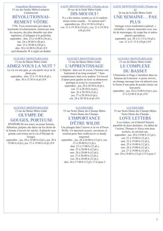 Funambule Montmartre (le)                  GAITE MONTPARNASSE (Théâtre de la)              GAITE MONTPARNASSE (Théâtre de
     53 rue des Saules Métro Lamarck-                  26 rue de la Gaîté Métro Gaïté                               la)
                Caulaincourt                                                                          26 rue de la Gaîté Métro Gaïté
                                                            DIS-MOI OUI !
     RÉVOLUTIONNAI-                                 Il y a des matins comme ça où il vaudrait      UNE SEMAINE… PAS
                                                     mieux rester couché… Et surtout seul !
      REMENT VÔTRE                                     septembre jeu. 20 à 19:30 h (10 pl.),
                                                                                                         PLUS
      1794. Trois aristocrates pris dans la        ven. 21 à 19:30 h (10 pl.), ven. 21 à 19:30 h     !ménage à trois totalement explosif, «
 tourmente révolutionnaire, tentent par tous                       (10 pl.) 0 €                     véritables » chaises musicales avec son
   les moyens, des plus absurdes aux plus                                                          lot de mensonges, de coups bas et autres
    ingénieux, d’échapper à la guillotine                                                                      plaisirs quotidiens.
   septembre : dim. 23 à 16:00 h (20 pl.),                                                            septembre jeu. 20 à 21:15 h (10 pl.),
           lun. 24 à 20:00 h (20 pl.),                                                                    ven. 21 à 21:15 h (10 pl.) 0 €
           mar. 25 à 20:00 h (20 pl.),
         dim. 30 à 16:00 h (20 pl.) 0 €
     sauf dimanche 5€ à régler au théâtre

       GUICHET MONTPARNASSE                              GUICHET MONTPARNASSE                          GUICHET MONTPARNASSE
        15 rue du Maine Métro Gaîté                       15 rue du Maine Métro Gaîté                   15 rue du Maine Métro Gaîté
AIMEZ-VOUS LA NUIT ?                                   L'APPRENTISSAGE                                    LE COMPLEXE
 La vie est une gare, je vais partir où je ne le   L’hôpital : dans son lit cocon, l’homme sort
                  dirais pas.                         lentement d’un long sommeil.  Sans
                                                                                                           DU BASSET
   septembre : dim. 23 à 15:30 h (4 pl.),          complaisance mais avec pudeur. Un travail        Clémentine et Hugo s’installent dans un
        dim. 30 à 15:30 h (4 pl.) 0 €               d’épure pour garder au texte sa dimension        hameau du Limousin. A peine arrivés,
                                                        poétique et éviter le voyeurisme          un étrange message leur est adressé sous
                                                       septembre : jeu. 20 à 20:30 h (4 pl.),      la forme d’une patte de poulet clouée sur
                                                             ven. 21 à 20:30 h (4 pl.),                           leur porte.
                                                            mer. 26 à 20:30 h (4 pl.),             septembre : jeu. 20 à 22:00 h (4 pl.), jeu.
                                                             jeu. 27 à 20:30 h (4 pl.),                     27 à 22:00 h (4 pl.) 0 €
                                                           ven. 28 à 20:30 h (4 pl.) 0 €


       GUICHET MONTPARNASSE                                     LUCERNAIRE                                     LUCERNAIRE
        15 rue du Maine Métro Gaîté                  53 rue Notre Dame des Champs Métro             53 rue Notre Dame des Champs Métro
                                                            Notre Dame des Champs                          Notre Dame des Champs
       OLYMPE DE
    GOUGES, PORTEUSE                                      L'IMPORTANCE                                   LOVE LETTERS
                                                                                                       Love letters, est d’abord l’histoire
  D'ESPOIR De nos jours, un jeune homme,                   D'ÊTRE WILDE                            parallèle de deux destinées. Au début de
Sébastien, prépare une thèse sur les droits de     Une plongée dans l’œuvre et la vie d’Oscar        l’action, Thomas et Alexa sont deux
la femme à travers les siècles. Il planche sans    Wilde. Un spectacle joyeux, savoureux et                 écoliers, ils ont huit ans.
   grande conviction sur la vie d’Olympe de         insolent pour faire redécouvrir ce dandy        septembre : jeu. 20 à 19:00 h (12 pl.),
                     Gouges                                         magistral.                             ven. 21 à 19:00 h (12 pl.),
septembre : jeu. 20 à 19:00 h (4 pl.), jeu. 20 à   septembre : jeu. 20 à 20:00 h (12 pl.), ven.            sam. 22 à 19:00 h (12 pl.),
  19:00 h (4 pl.), jeu. 27 à 19:00 h (4 pl.) 0 €              21 à 20:00 h (12 pl.),                       mar. 25 à 19:00 h (12 pl.),
                                                            dim. 23 à 17:00 h (12 pl.),                    mer. 26 à 19:00 h (12 pl.),
                                                           mar. 25 à 20:00 h (12 pl.),                      jeu. 27 à 19:00 h (12 pl.),
                                                           mer. 26 à 20:00 h (12 pl.),              ven. 28 à 19:00 h (12 pl.) 15 € pour 2
                                                            jeu. 27 à 20:00 h (12 pl.),
                                                           ven. 28 à 20:00 h (12 pl.),
                                                      dim. 30 à 17:00 h (12 pl.) 15 € pour 2




                                                                         .


                                                                                                                                            5
 