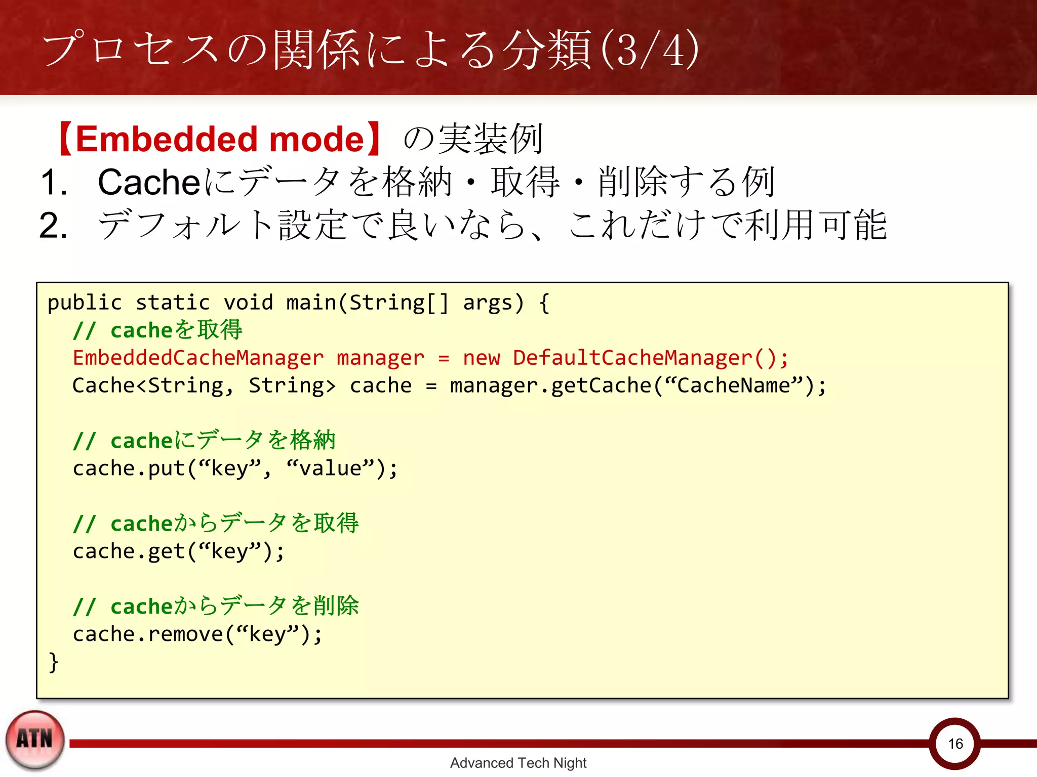 プロセスの関係による分類(3/4)
【Embedded mode】の実装例
1. Cacheにデータを格納・取得・削除する例
2. デフォルト設定で良いなら、これだけで利用可能

public static void main(String[] args) {
  // cacheを取得
  EmbeddedCacheManager manager = new DefaultCacheManager();
  Cache<String, String> cache = manager.getCache(“CacheName”);

    // cacheにデータを格納
    cache.put(“key”, “value”);

    // cacheからデータを取得
    cache.get(“key”);

    // cacheからデータを削除
    cache.remove(“key”);
}


                                                                 16
                                 Advanced Tech Night
 