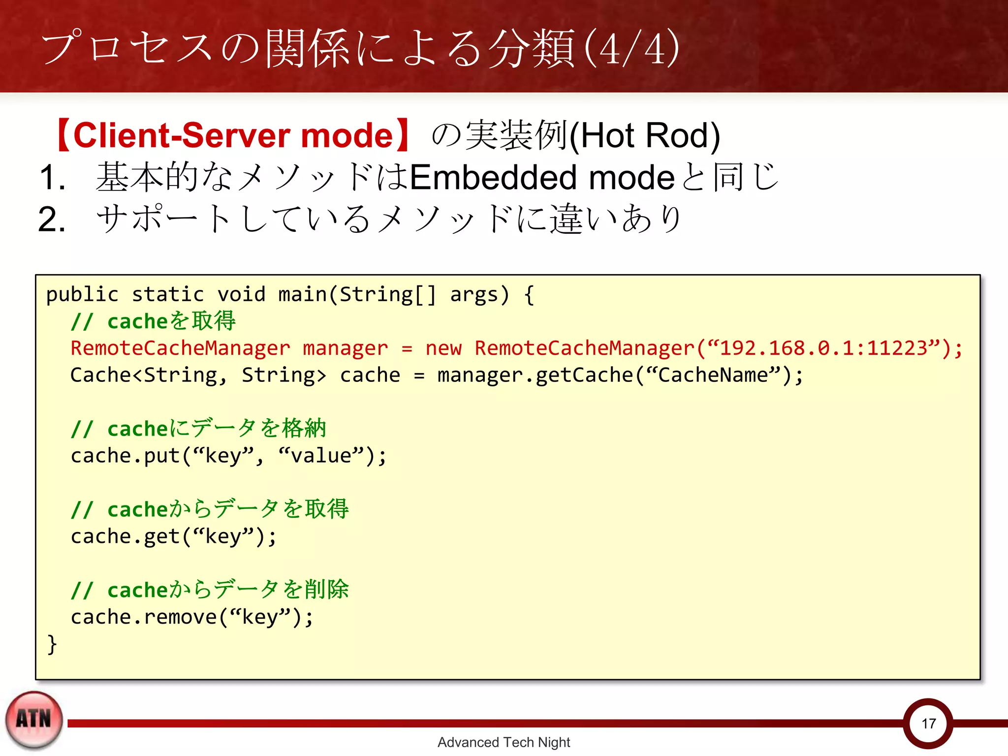 プロセスの関係による分類(4/4)
【Client-Server mode】の実装例(Hot Rod)
1. 基本的なメソッドはEmbedded modeと同じ
2. サポートしているメソッドに違いあり

public static void main(String[] args) {
  // cacheを取得
  RemoteCacheManager manager = new RemoteCacheManager(“192.168.0.1:11223”);
  Cache<String, String> cache = manager.getCache(“CacheName”);

    // cacheにデータを格納
    cache.put(“key”, “value”);

    // cacheからデータを取得
    cache.get(“key”);

    // cacheからデータを削除
    cache.remove(“key”);
}


                                                                       17
                                 Advanced Tech Night
 