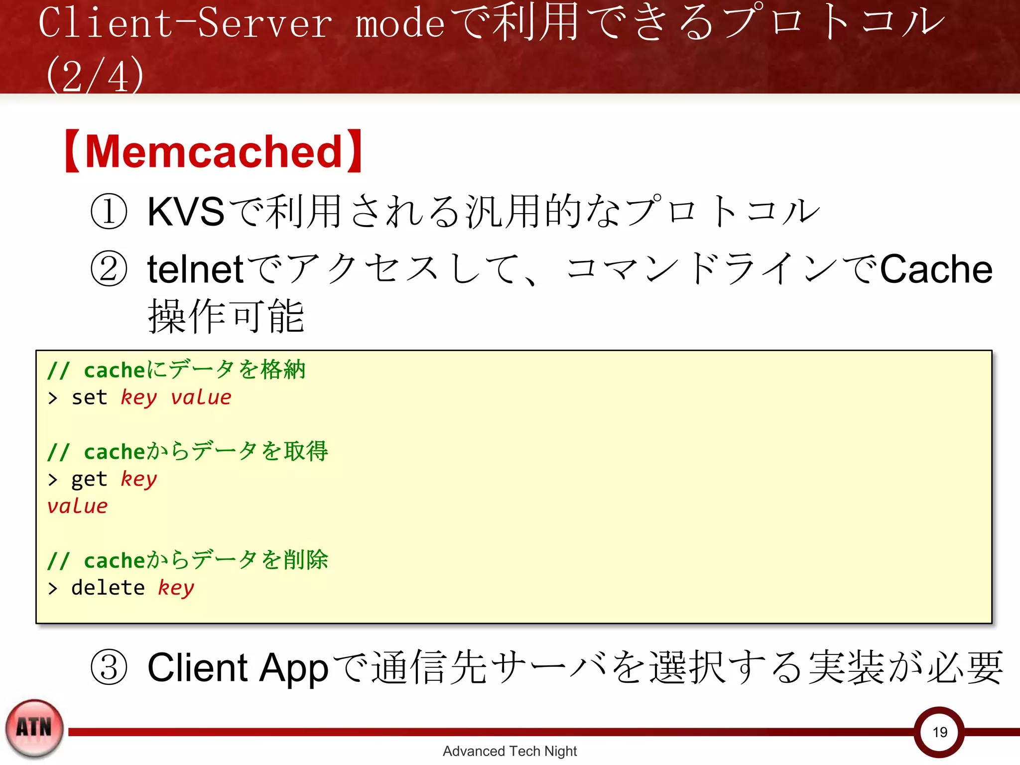 Client-Server modeで利用できるプロトコル(2/4)

【Memcached】
  ① KVSで利用される汎用的なプロトコル
  ② telnetでアクセスして、コマンドラインでCache操作
    可能
// cacheにデータを格納
> set key value

// cacheからデータを取得
> get key
value

// cacheからデータを削除
> delete key


  ③ Client Appで通信先サーバを選択する実装が必要
                                         19
                   Advanced Tech Night
 