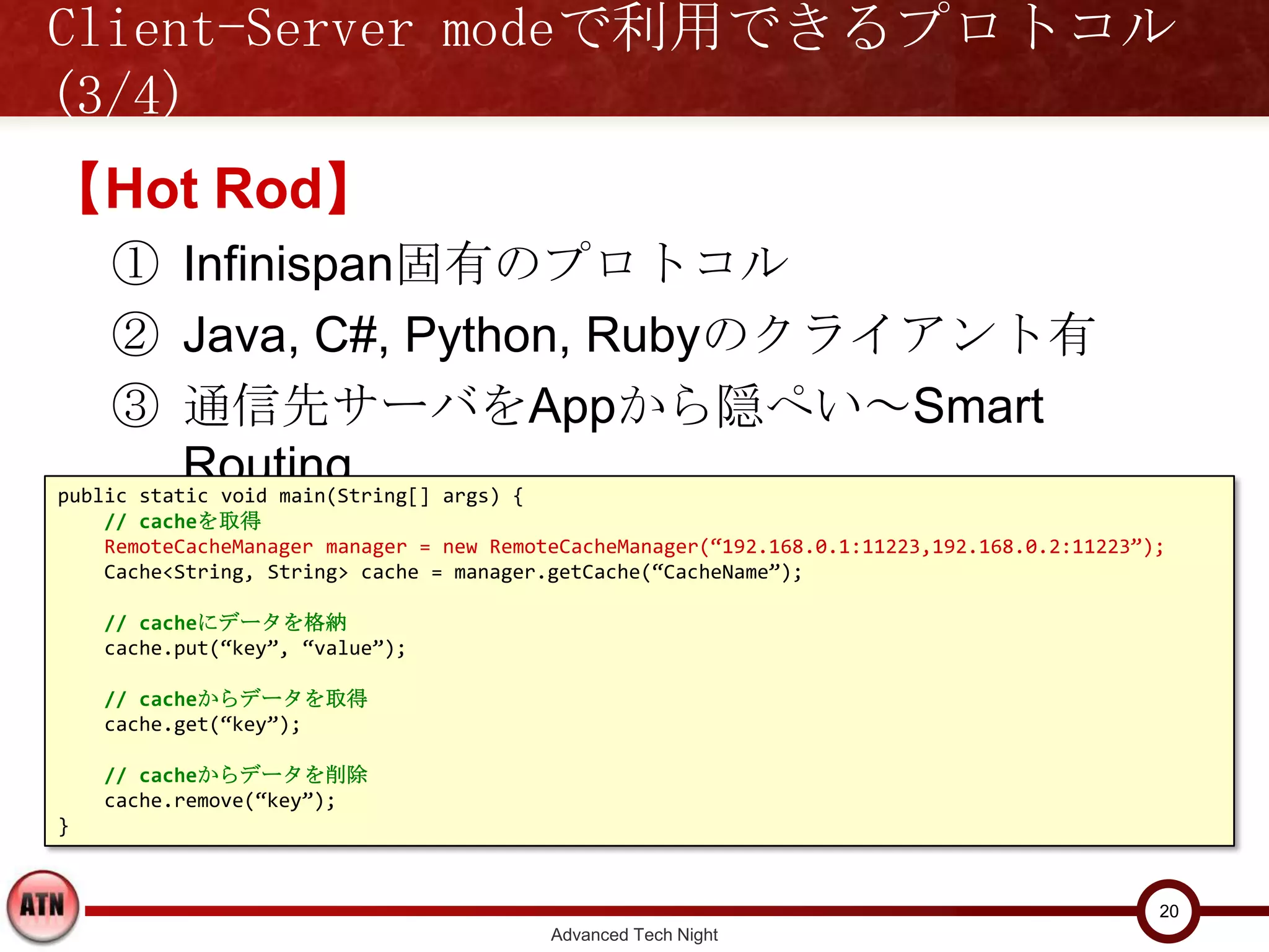 Client-Server modeで利用できるプロトコル(3/4)

【Hot Rod】
    ① Infinispan固有のプロトコル
    ② Java, C#, Python, Rubyのクライアント有
    ③ 通信先サーバをAppから隠ぺい～Smart Routing
public static void main(String[] args) {
    // cacheを取得
    RemoteCacheManager manager = new RemoteCacheManager(“192.168.0.1:11223,192.168.0.2:11223”);
    Cache<String, String> cache = manager.getCache(“CacheName”);

    // cacheにデータを格納
    cache.put(“key”, “value”);

    // cacheからデータを取得
    cache.get(“key”);

    // cacheからデータを削除
    cache.remove(“key”);
}


                                                                                              20
                                          Advanced Tech Night
 