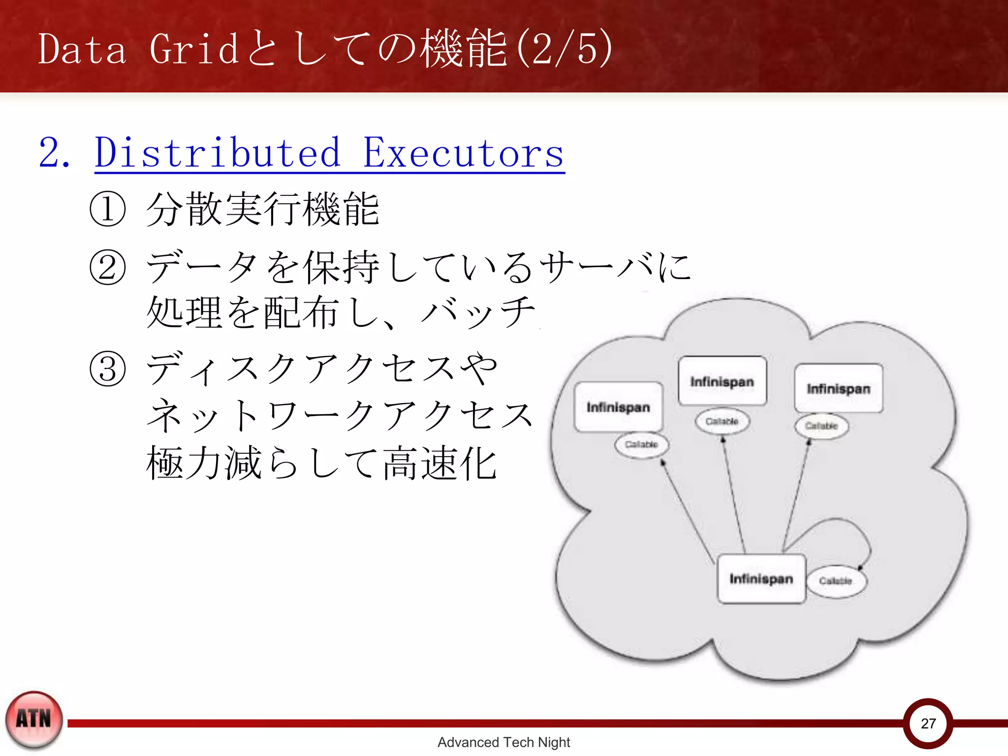 Data Gridとしての機能(2/5)

2. Distributed Executors
  ① 分散実行機能
  ② データを保持しているサーバに処
    理を配布し、バッチ実行
  ③ ディスクアクセスや
    ネットワークアクセスを
    極力減らして高速化




                                          27
                    Advanced Tech Night
 
