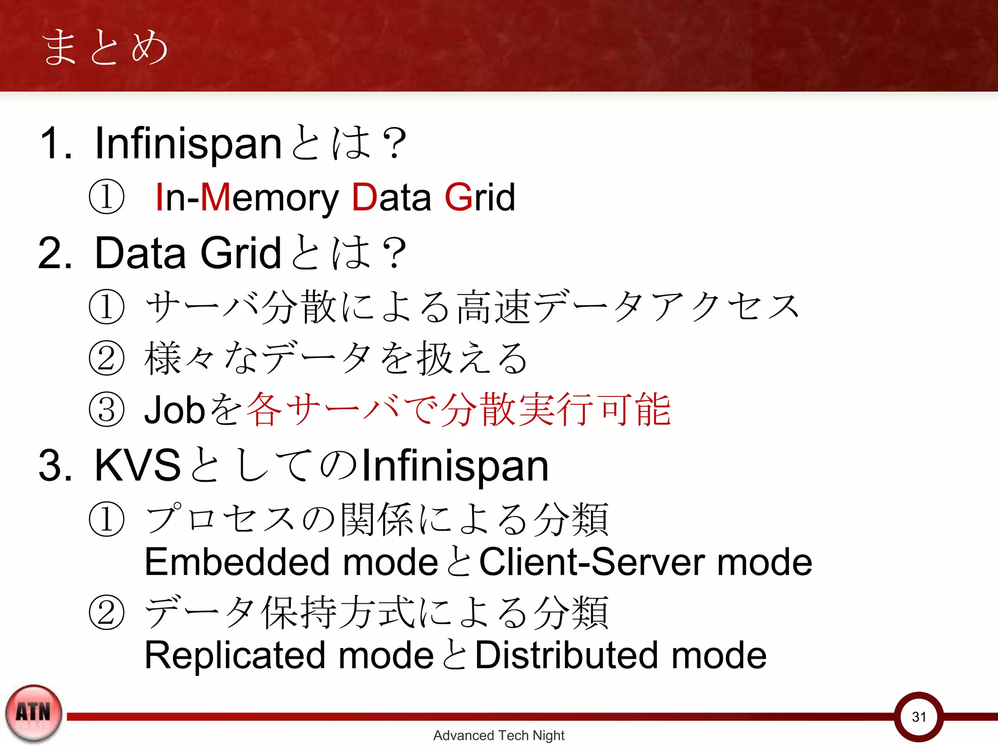 まとめ

1. Infinispanとは？
  ① In-Memory Data Grid
2. Data Gridとは？
  ① サーバ分散による高速データアクセス
  ② 様々なデータを扱える
  ③ Jobを各サーバで分散実行可能
3. KVSとしてのInfinispan
  ① プロセスの関係による分類
    Embedded modeとClient-Server mode
  ② データ保持方式による分類
    Replicated modeとDistributed mode
                                         31
                   Advanced Tech Night
 