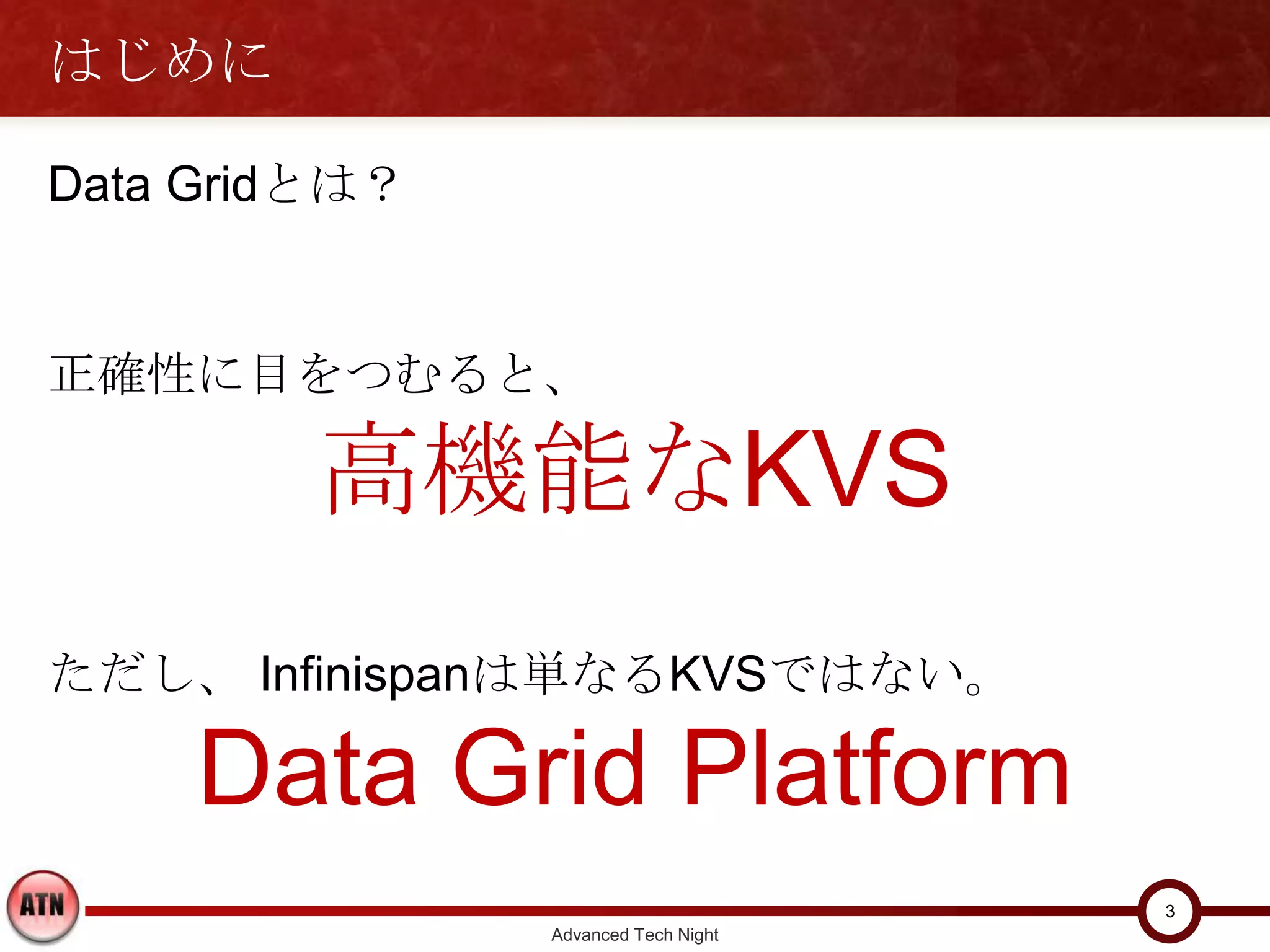 はじめに

Data Gridとは？


正確性に目をつむると、

         高機能なKVS
ただし、 Infinispanは単なるKVSではない。

     Data Grid Platform
                                     3
               Advanced Tech Night
 