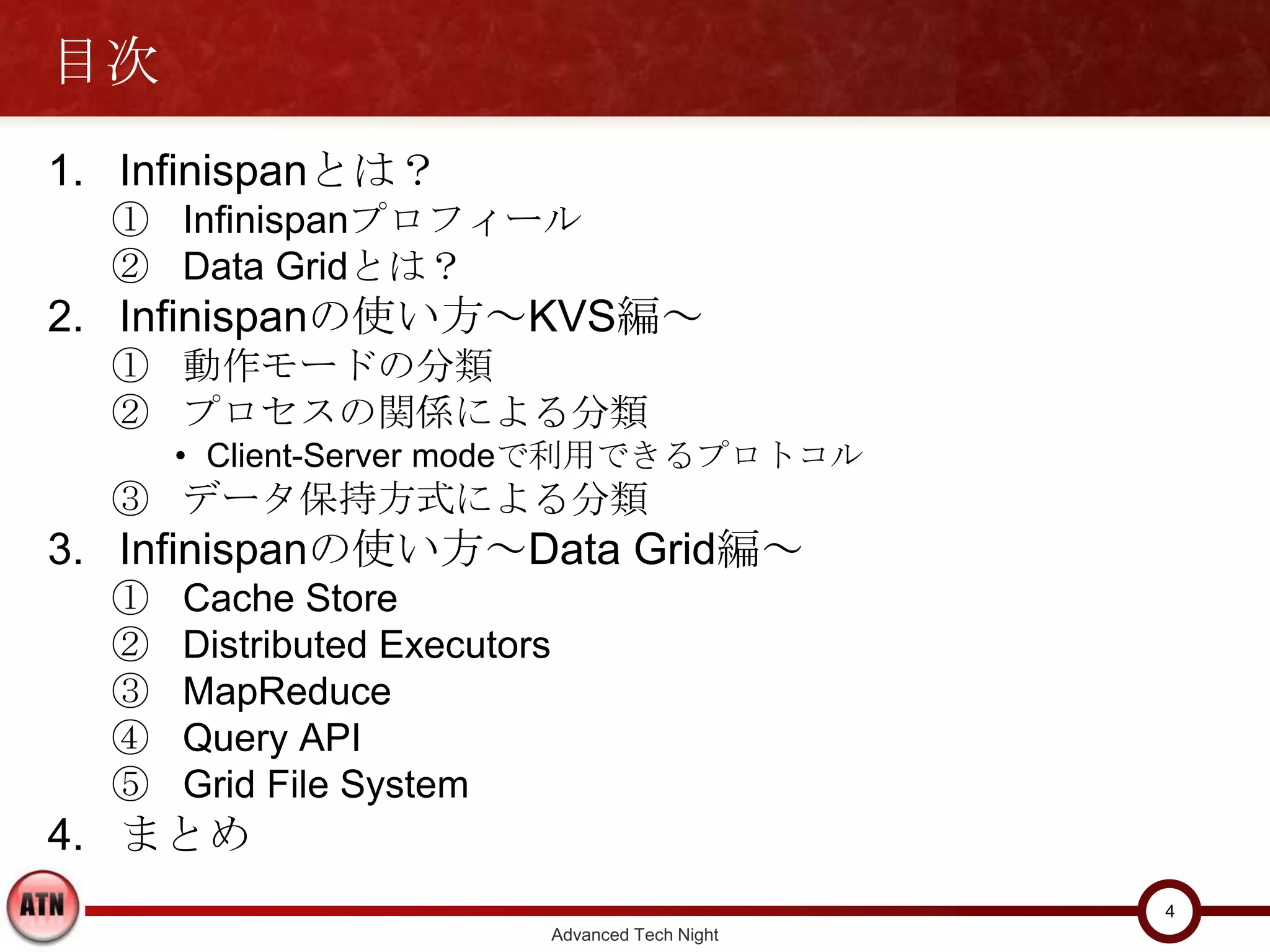 目次
1. Infinispanとは？
  ① Infinispanプロフィール
  ② Data Gridとは？
2. Infinispanの使い方～KVS編～
  ① 動作モードの分類
  ② プロセスの関係による分類
      • Client-Server modeで利用できるプロトコル
  ③ データ保持方式による分類
3. Infinispanの使い方～Data Grid編～
  ①   Cache Store
  ②   Distributed Executors
  ③   MapReduce
  ④   Query API
  ⑤   Grid File System
4. まとめ
                                                    4
                              Advanced Tech Night
 