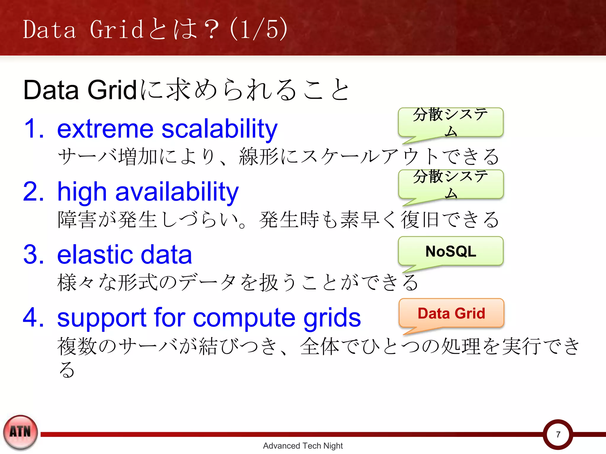 Data Gridとは？(1/5)

Data Gridに求められること
                                             分散システム
1. extreme scalability
   サーバ増加により、線形にスケールアウトできる
                                             分散システム
2. high availability
   障害が発生しづらい。発生時も素早く復旧できる
3. elastic data                               NoSQL

   様々な形式のデータを扱うことができる
4. support for compute grids                 Data Grid

   複数のサーバが結びつき、全体でひとつの処理を実行できる



                                                         7
                       Advanced Tech Night
 