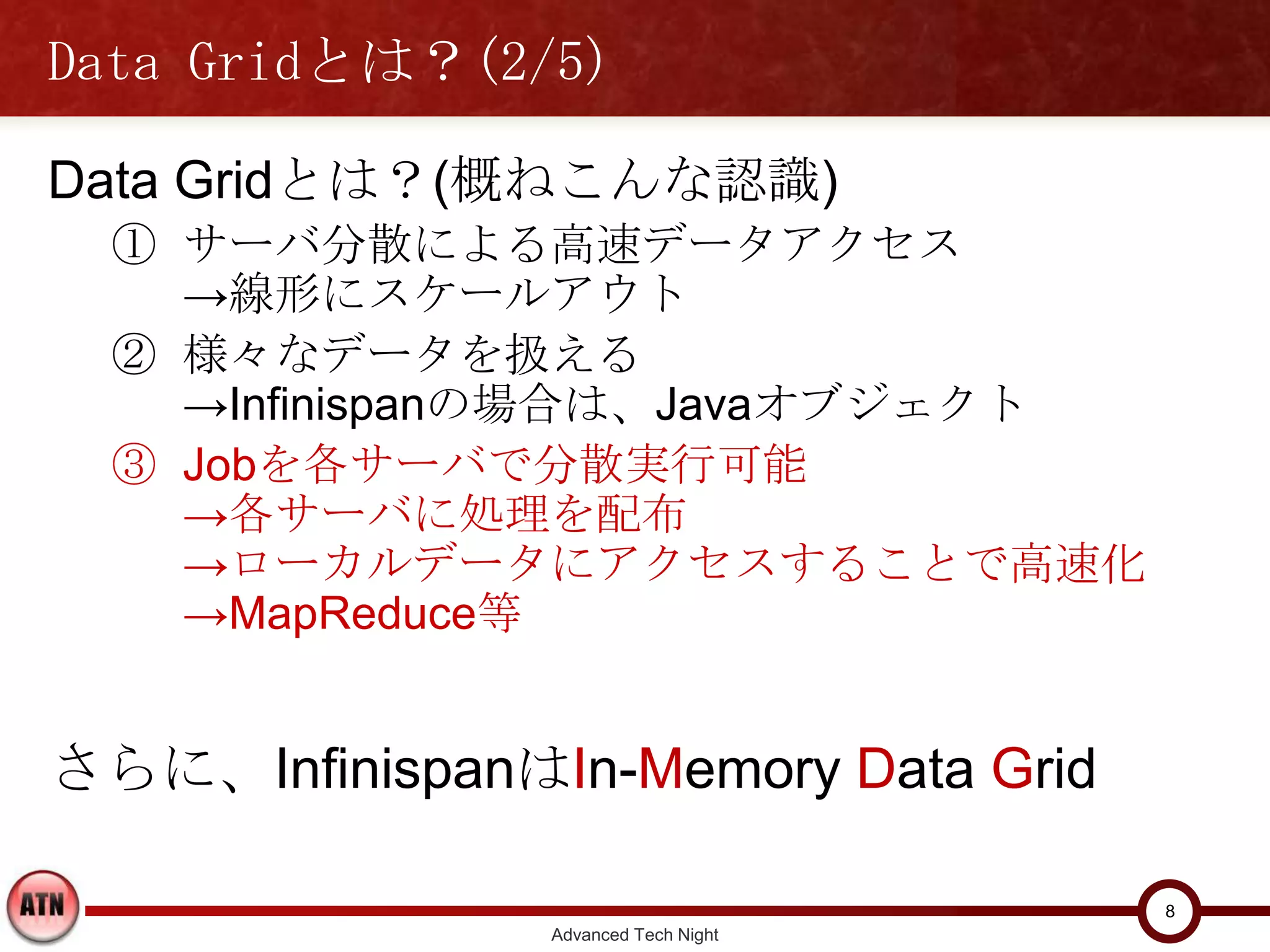 Data Gridとは？(2/5)

Data Gridとは？(概ねこんな認識)
  ① サーバ分散による高速データアクセス
    →線形にスケールアウト
  ② 様々なデータを扱える
    →Infinispanの場合は、Javaオブジェクト
  ③ Jobを各サーバで分散実行可能
    →各サーバに処理を配布
    →ローカルデータにアクセスすることで高速化
    →MapReduce等


さらに、InfinispanはIn-Memory Data Grid

                                       8
                 Advanced Tech Night
 