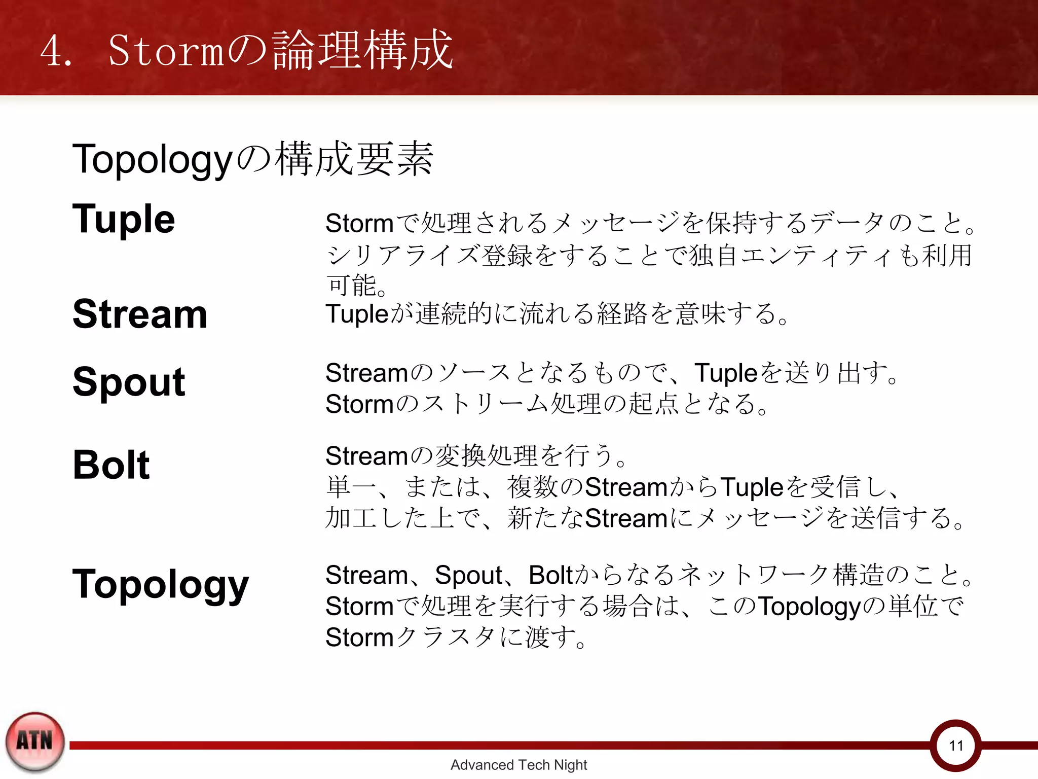 4. Stormの論理構成

 Topologyの構成要素
 Tuple     Stormで処理されるメッセージを保持するデータのこと。
            シリアライズ登録をすることで独自エンティティも利用可能。

 Stream     Tupleが連続的に流れる経路を意味する。

 Spout      Streamのソースとなるもので、Tupleを送り出す。
            Stormのストリーム処理の起点となる。

 Bolt       Streamの変換処理を行う。
            単一、または、複数のStreamからTupleを受信し、
            加工した上で、新たなStreamにメッセージを送信する。

            Stream、Spout、Boltからなるネットワーク構造のこと。
 Topology   Stormで処理を実行する場合は、このTopologyの単位で
            Stormクラスタに渡す。



                                                11
                  Advanced Tech Night
 