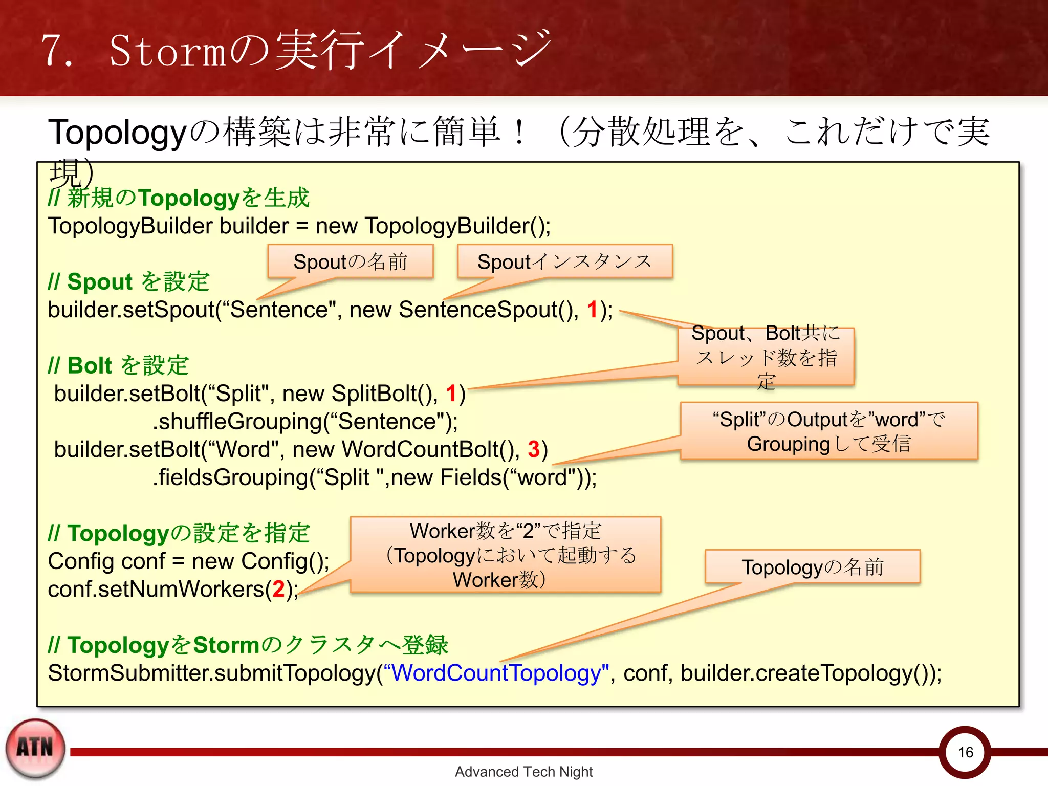 7. Stormの実行イメージ
Topologyの構築は非常に簡単！（分散処理を、これだけで実現）
// 新規のTopologyを生成
TopologyBuilder builder = new TopologyBuilder();
                        Spoutの名前             Spoutインスタンス
// Spout を設定
builder.setSpout(“Sentence", new SentenceSpout(), 1);
                                                               Spout、Bolt共に
// Bolt を設定                                                    スレッド数を指定
 builder.setBolt(“Split", new SplitBolt(), 1)
           .shuffleGrouping(“Sentence");                        “Split”のOutputを”word”で
 builder.setBolt(“Word", new WordCountBolt(), 3)                   Groupingして受信
           .fieldsGrouping(“Split ",new Fields(“word"));

// Topologyの設定を指定                   Worker数を“2”で指定
Config conf = new Config();      （Topologyにおいて起動する
                                                                  Topologyの名前
conf.setNumWorkers(2);                  Worker数）


// TopologyをStormのクラスタへ登録
StormSubmitter.submitTopology(“WordCountTopology", conf, builder.createTopology());


                                                                                         16
                                         Advanced Tech Night
 