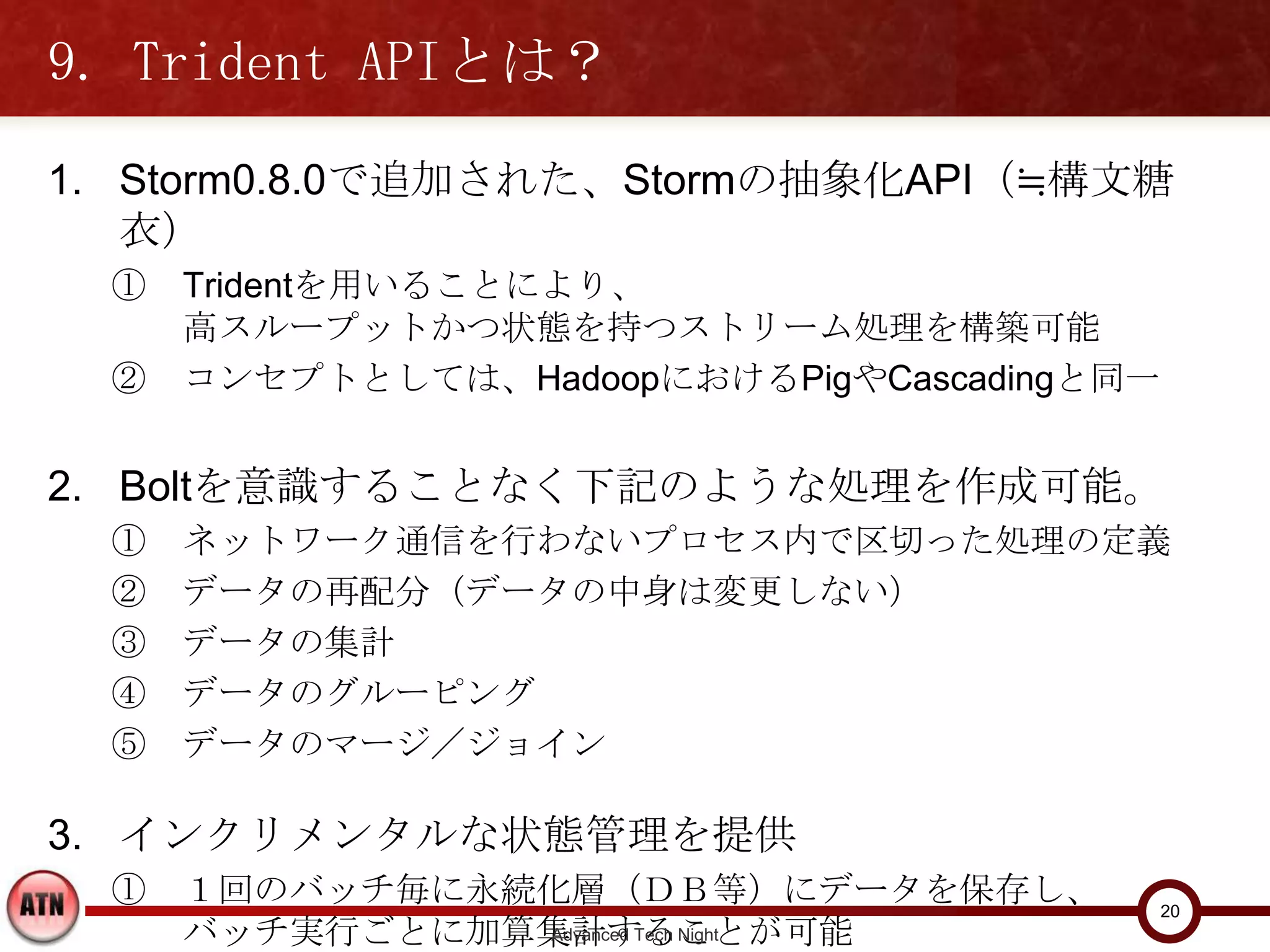 9. Trident APIとは？
1. Storm0.8.0で追加された、Stormの抽象化API（≒構文糖衣）
  ① Tridentを用いることにより、
    高スループットかつ状態を持つストリーム処理を構築可能
  ② コンセプトとしては、HadoopにおけるPigやCascadingと同一


2. Boltを意識することなく下記のような処理を作成可能。
  ①   ネットワーク通信を行わないプロセス内で区切った処理の定義
  ②   データの再配分（データの中身は変更しない）
  ③   データの集計
  ④   データのグルーピング
  ⑤   データのマージ／ジョイン

3. インクリメンタルな状態管理を提供
  ① １回のバッチ毎に永続化層（ＤＢ等）にデータを保存し、
    バッチ実行ごとに加算集計することが可能
                                           20
                    Advanced Tech Night
 