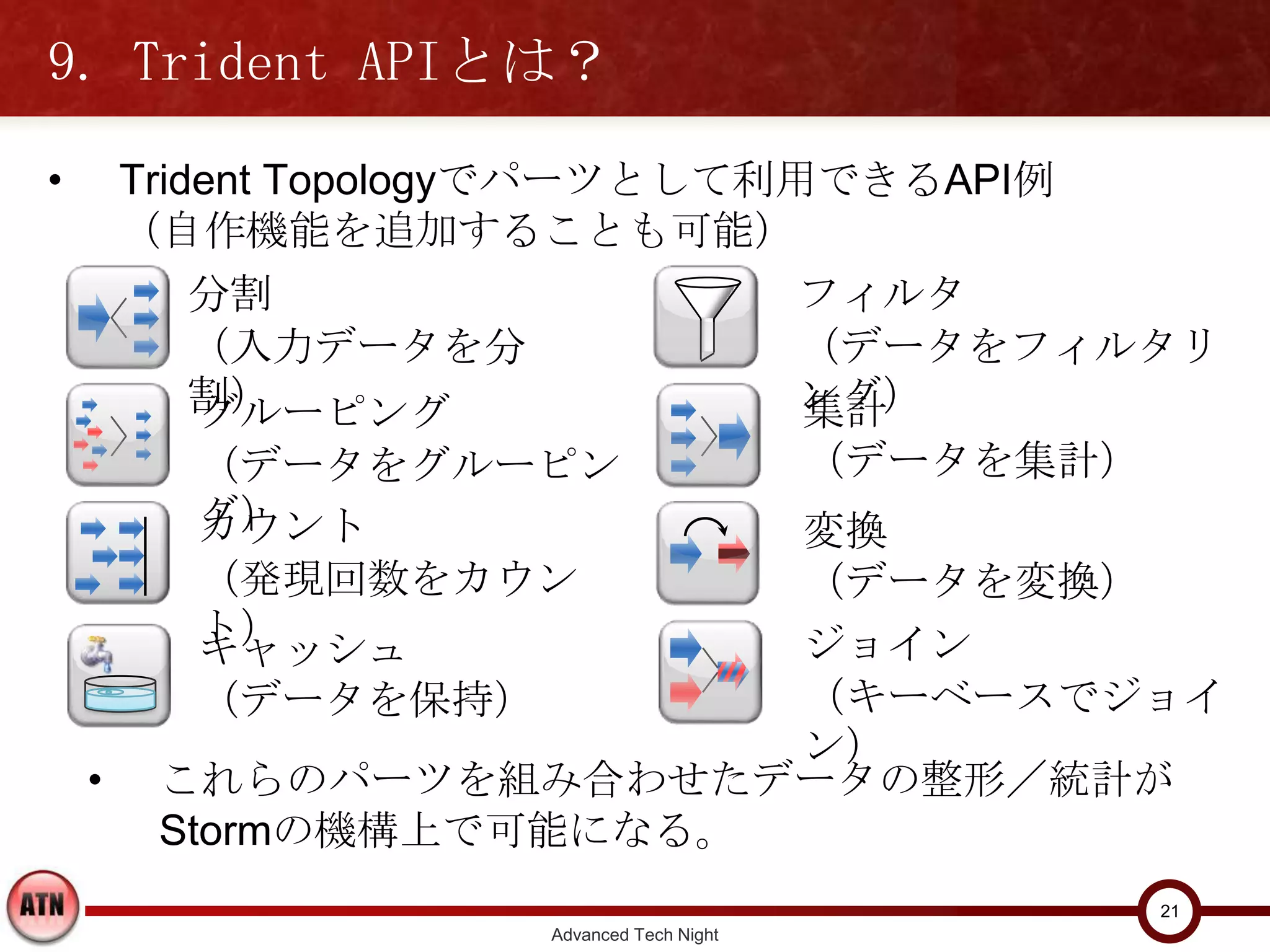 9. Trident APIとは？
•       Trident Topologyでパーツとして利用できるAPI例
        （自作機能を追加することも可能）
            分割                    フィルタ
            （入力データを分割）            （データをフィルタリング）
          グルーピング                             集計
          （データをグルーピング）                       （データを集計）
          カウント                               変換
          （発現回数をカウント）                        （データを変換）
          キャッシュ                              ジョイン
          （データを保持）                           （キーベースでジョイン）
    •    これらのパーツを組み合わせたデータの整形／統計が
         Stormの機構上で可能になる。
                                                        21
                       Advanced Tech Night
 