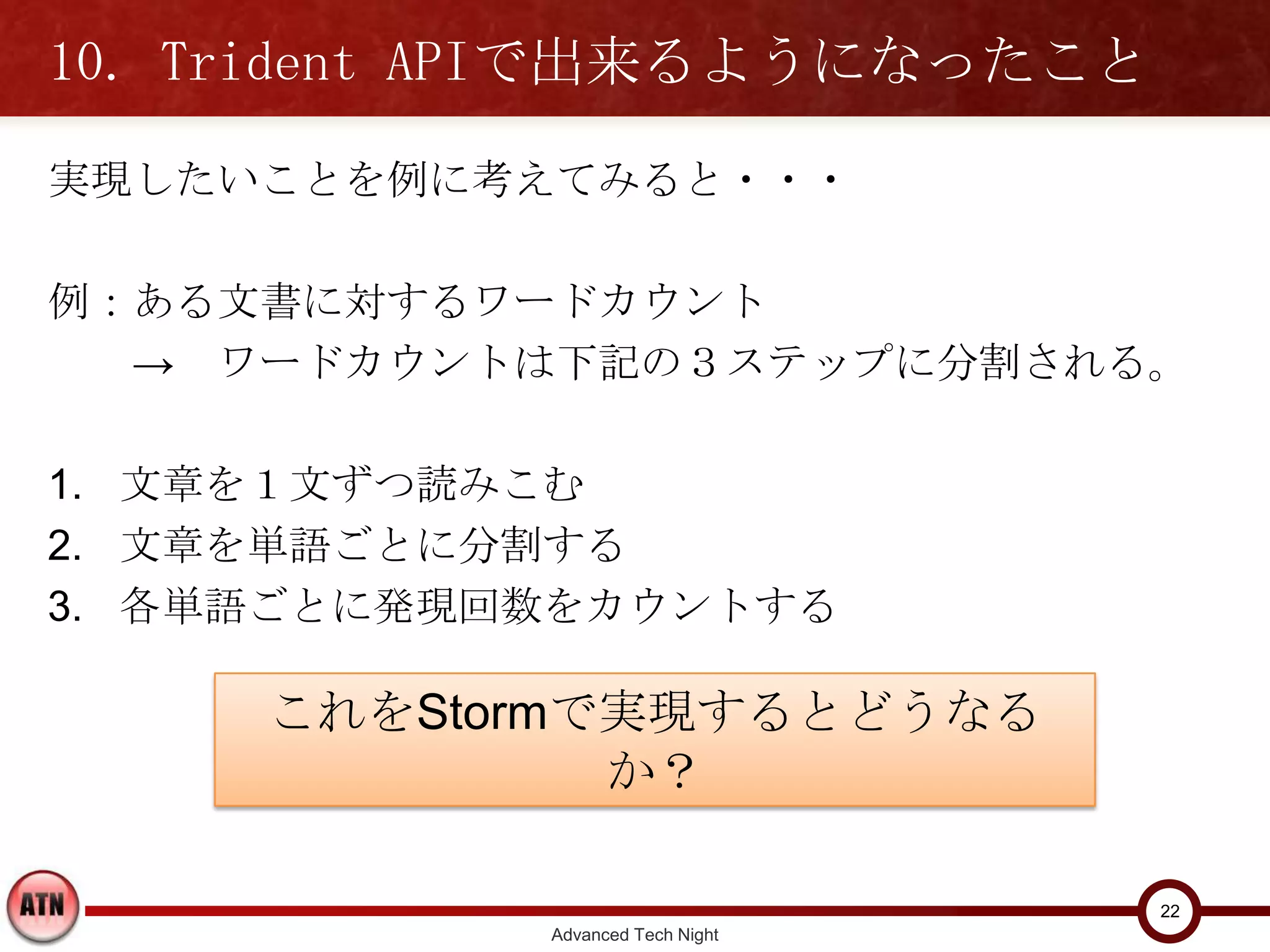 10. Trident APIで出来るようになったこと
実現したいことを例に考えてみると・・・

例：ある文書に対するワードカウント
  → ワードカウントは下記の３ステップに分割される。

1. 文章を１文ずつ読みこむ
2. 文章を単語ごとに分割する
3. 各単語ごとに発現回数をカウントする


     これをStormで実現するとどうなるか？


                                    22
              Advanced Tech Night
 