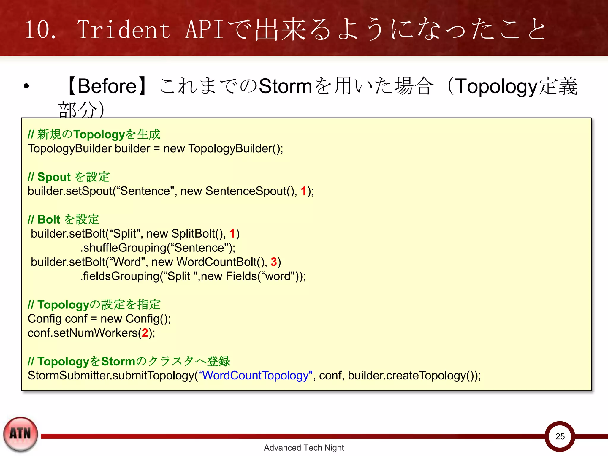 10. Trident APIで出来るようになったこと
•    【Before】これまでのStormを用いた場合（Topology定義部分）

// 新規のTopologyを生成
TopologyBuilder builder = new TopologyBuilder();

// Spout を設定
builder.setSpout(“Sentence", new SentenceSpout(), 1);

// Bolt を設定
 builder.setBolt(“Split", new SplitBolt(), 1)
           .shuffleGrouping(“Sentence");
 builder.setBolt(“Word", new WordCountBolt(), 3)
           .fieldsGrouping(“Split ",new Fields(“word"));

// Topologyの設定を指定
Config conf = new Config();
conf.setNumWorkers(2);

// TopologyをStormのクラスタへ登録
StormSubmitter.submitTopology(“WordCountTopology", conf, builder.createTopology());



                                                                                      25
                                               Advanced Tech Night
 