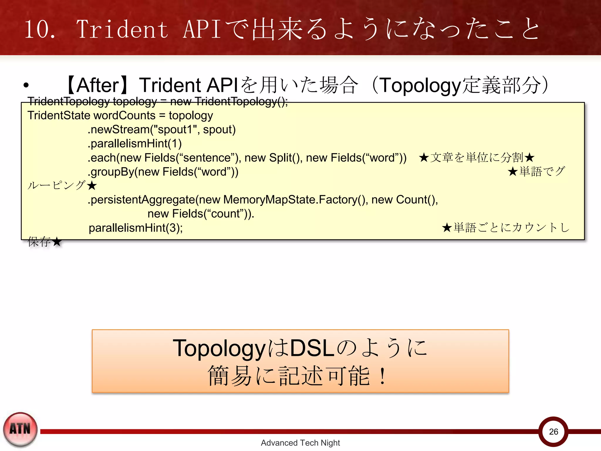 10. Trident APIで出来るようになったこと
•   【After】Trident APIを用いた場合（Topology定義部分）
TridentTopology topology = new TridentTopology();
TridentState wordCounts = topology
           .newStream("spout1", spout)
           .parallelismHint(1)
           .each(new Fields(“sentence”), new Split(), new Fields(“word”)) ★文章を単位に分割★
           .groupBy(new Fields(“word”))                                   ★単語でグルーピング★
           .persistentAggregate(new MemoryMapState.Factory(), new Count(),
                       new Fields(“count”)).
           parallelismHint(3);                                           ★単語ごとにカウントし保存★




                        TopologyはDSLのように
                          簡易に記述可能！

                                                                                     26
                                      Advanced Tech Night
 