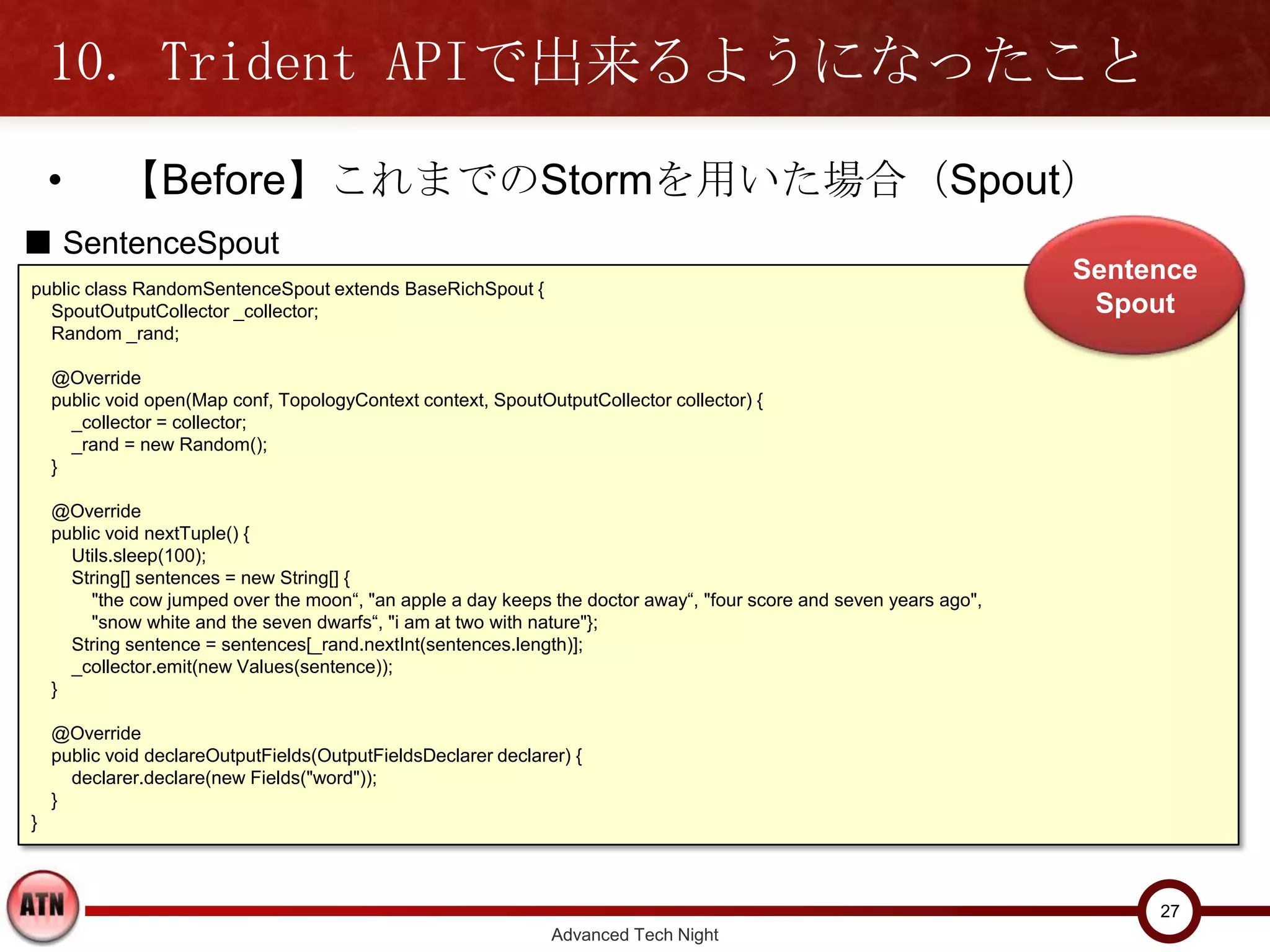 10. Trident APIで出来るようになったこと
    •       【Before】これまでのStormを用いた場合（Spout）
■ SentenceSpout
                                                                                                                     Sentence
public class RandomSentenceSpout extends BaseRichSpout {
  SpoutOutputCollector _collector;                                                                                    Spout
  Random _rand;

    @Override
    public void open(Map conf, TopologyContext context, SpoutOutputCollector collector) {
      _collector = collector;
      _rand = new Random();
    }

    @Override
    public void nextTuple() {
      Utils.sleep(100);
      String[] sentences = new String[] {
         "the cow jumped over the moon“, "an apple a day keeps the doctor away“, "four score and seven years ago",
         "snow white and the seven dwarfs“, "i am at two with nature"};
      String sentence = sentences[_rand.nextInt(sentences.length)];
      _collector.emit(new Values(sentence));
    }

    @Override
    public void declareOutputFields(OutputFieldsDeclarer declarer) {
      declarer.declare(new Fields("word"));
    }
}



                                                                                                                          27
                                                                Advanced Tech Night
 