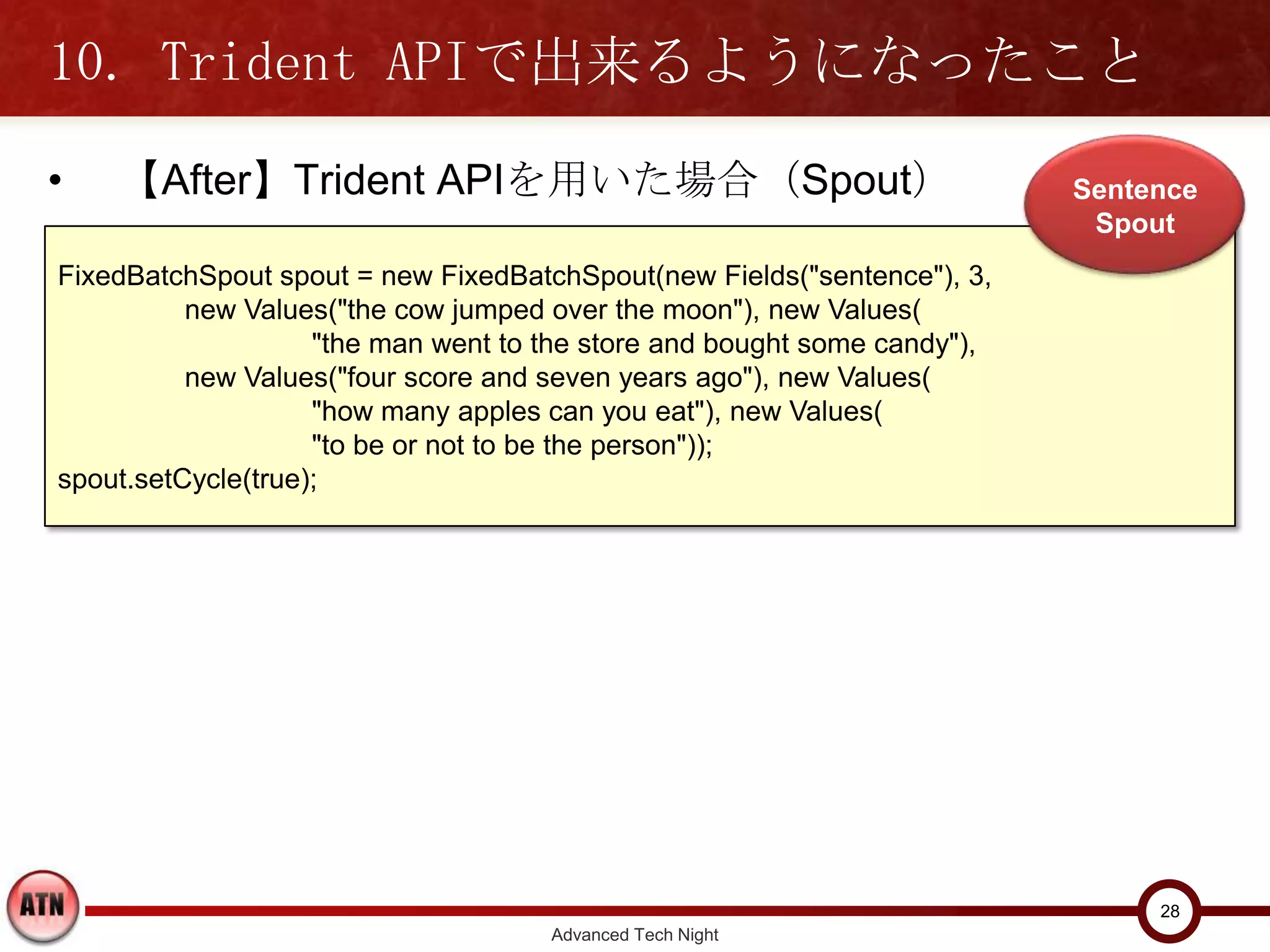 10. Trident APIで出来るようになったこと
•   【After】Trident APIを用いた場合（Spout）                                       Sentence
                                                                           Spout
FixedBatchSpout spout = new FixedBatchSpout(new Fields("sentence"), 3,
          new Values("the cow jumped over the moon"), new Values(
                    "the man went to the store and bought some candy"),
          new Values("four score and seven years ago"), new Values(
                    "how many apples can you eat"), new Values(
                    "to be or not to be the person"));
spout.setCycle(true);




                                                                               28
                                     Advanced Tech Night
 