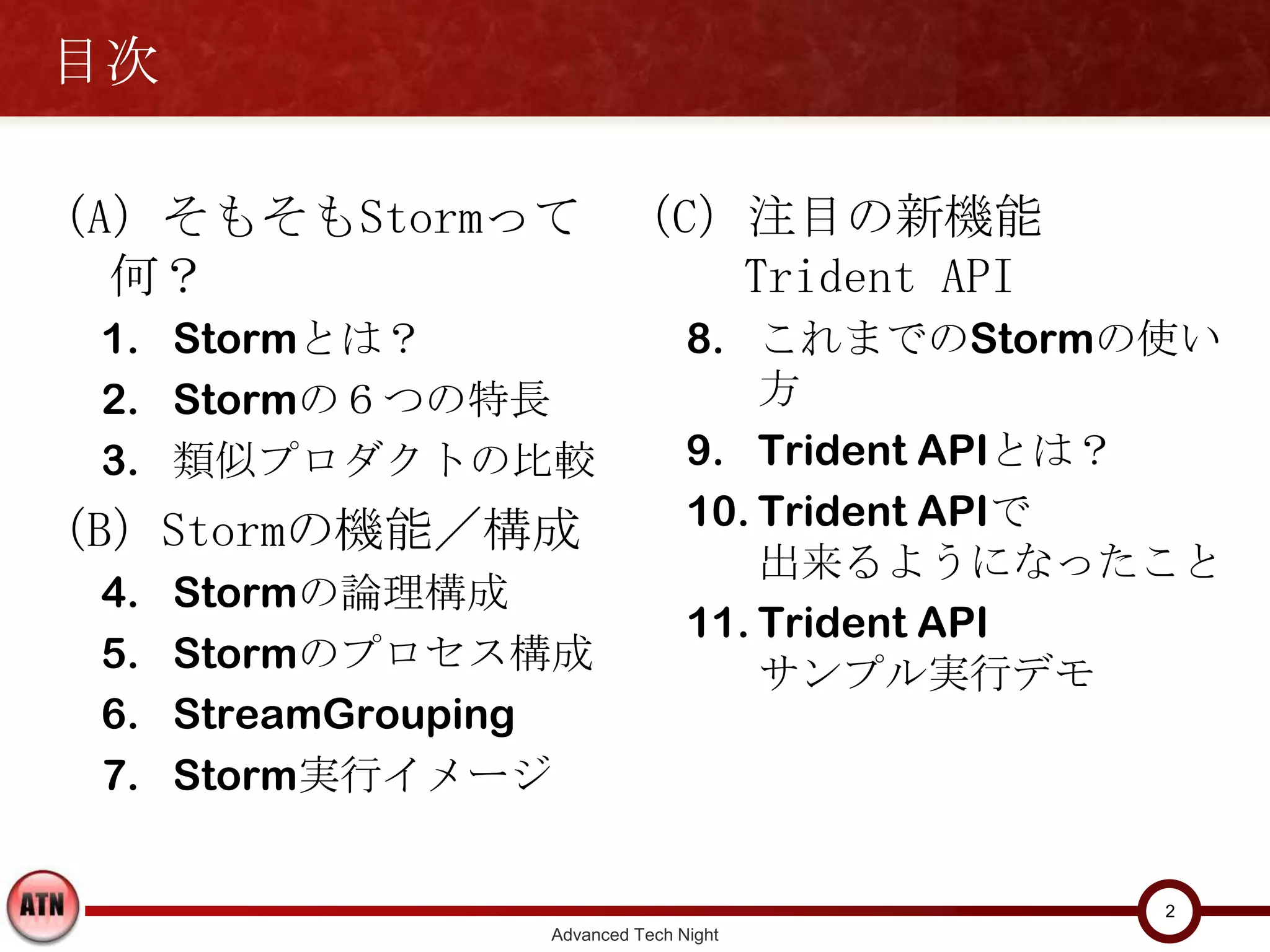 目次

（A）そもそもStormって何？ （C）注目の新機能
  1. Stormとは？       Trident API
  2. Stormの６つの特長                   8. これまでのStormの使い方
  3. 類似プロダクトの比較                    9. Trident APIとは？
（B）Stormの機能／構成                     10. Trident APIで
  4.   Stormの論理構成                      出来るようになったこと
                                   11. Trident API
  5.   Stormのプロセス構成
                                       サンプル実行デモ
  6.   StreamGrouping
  7.   Storm実行イメージ



                                                  2
                    Advanced Tech Night
 
