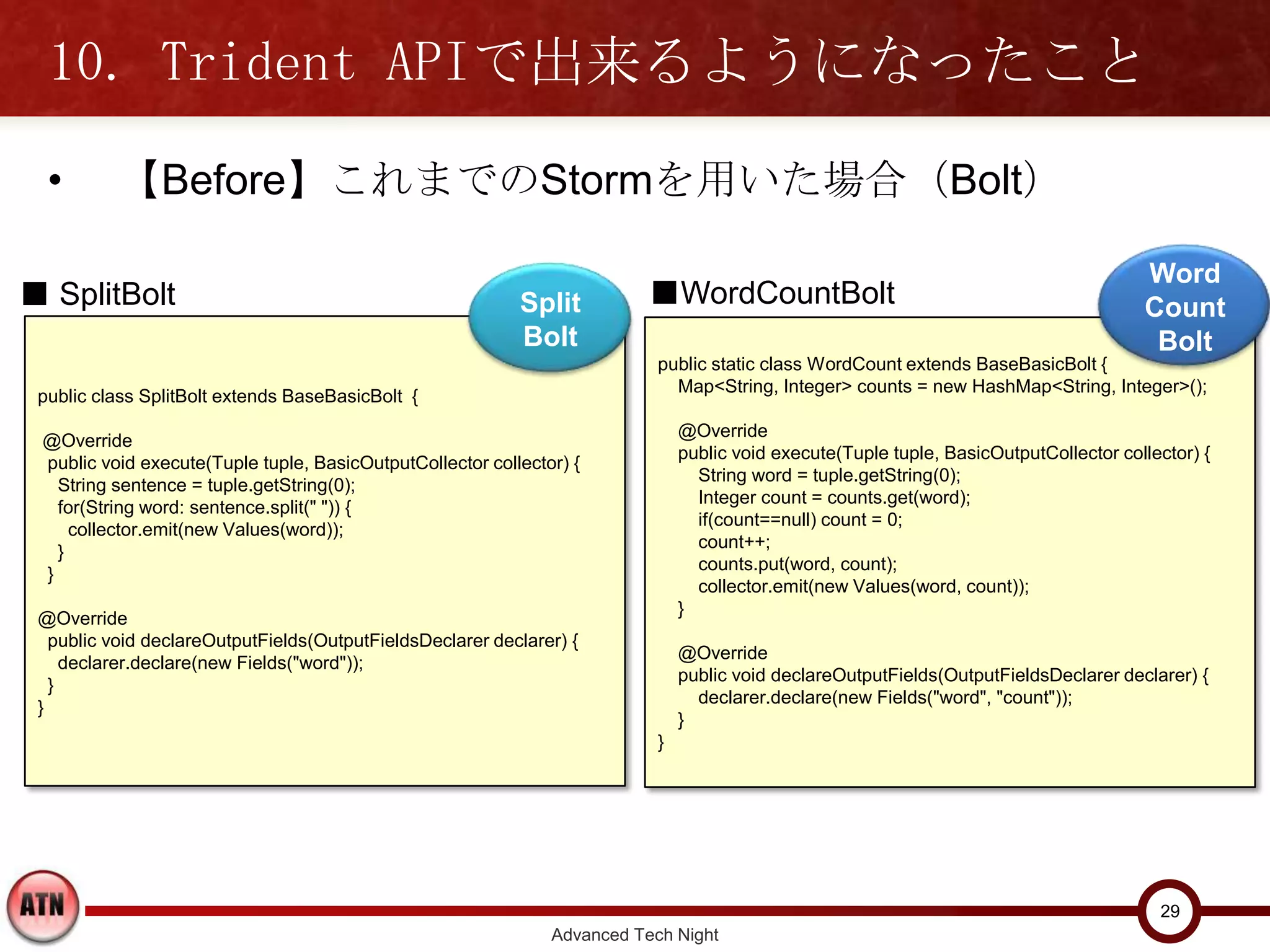 10. Trident APIで出来るようになったこと
  •       【Before】これまでのStormを用いた場合（Bolt）

                                                                                                                                        Word
■ SplitBolt                                                Split          ■WordCountBolt                                                Count
                                                           Bolt                                                                          Bolt
                                                                           public static class WordCount extends BaseBasicBolt {
                                                                             Map<String, Integer> counts = new HashMap<String, Integer>();
 public class SplitBolt extends BaseBasicBolt {
                                                                               @Override
 @Override
                                                                               public void execute(Tuple tuple, BasicOutputCollector collector) {
 public void execute(Tuple tuple, BasicOutputCollector collector) {
                                                                                 String word = tuple.getString(0);
   String sentence = tuple.getString(0);
                                                                                 Integer count = counts.get(word);
   for(String word: sentence.split(" ")) {
                                                                                 if(count==null) count = 0;
     collector.emit(new Values(word));
                                                                                 count++;
   }
                                                                                 counts.put(word, count);
 }
                                                                                 collector.emit(new Values(word, count));
                                                                               }
 @Override
   public void declareOutputFields(OutputFieldsDeclarer declarer) {
                                                                               @Override
     declarer.declare(new Fields("word"));
                                                                               public void declareOutputFields(OutputFieldsDeclarer declarer) {
   }
                                                                                 declarer.declare(new Fields("word", "count"));
 }
                                                                               }
                                                                           }




                                                                                                                                          29
                                                               Advanced Tech Night
 