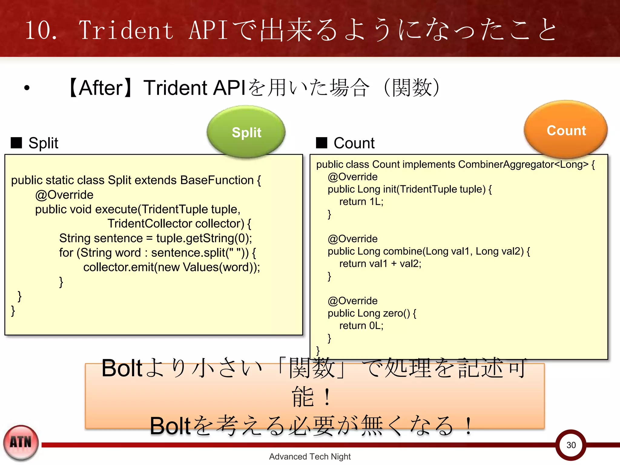 10. Trident APIで出来るようになったこと
  •       【After】Trident APIを用いた場合（関数）

                                           Split                                                                 Count
■ Split                                                       ■ Count
                                                               public class Count implements CombinerAggregator<Long> {
public static class Split extends BaseFunction {                 @Override
                                                                 public Long init(TridentTuple tuple) {
    @Override                                                       return 1L;
    public void execute(TridentTuple tuple,                      }
                    TridentCollector collector) {
      String sentence = tuple.getString(0);                        @Override
      for (String word : sentence.split(" ")) {                    public Long combine(Long val1, Long val2) {
          collector.emit(new Values(word));                          return val1 + val2;
                                                                   }
      }
  }                                                                @Override
}                                                                  public Long zero() {
                                                                     return 0L;
                                                                   }
                                                               }


                 Boltより小さい「関数」で処理を記述可能！
                      Boltを考える必要が無くなる！
                                                                                                                   30
                                                    Advanced Tech Night
 