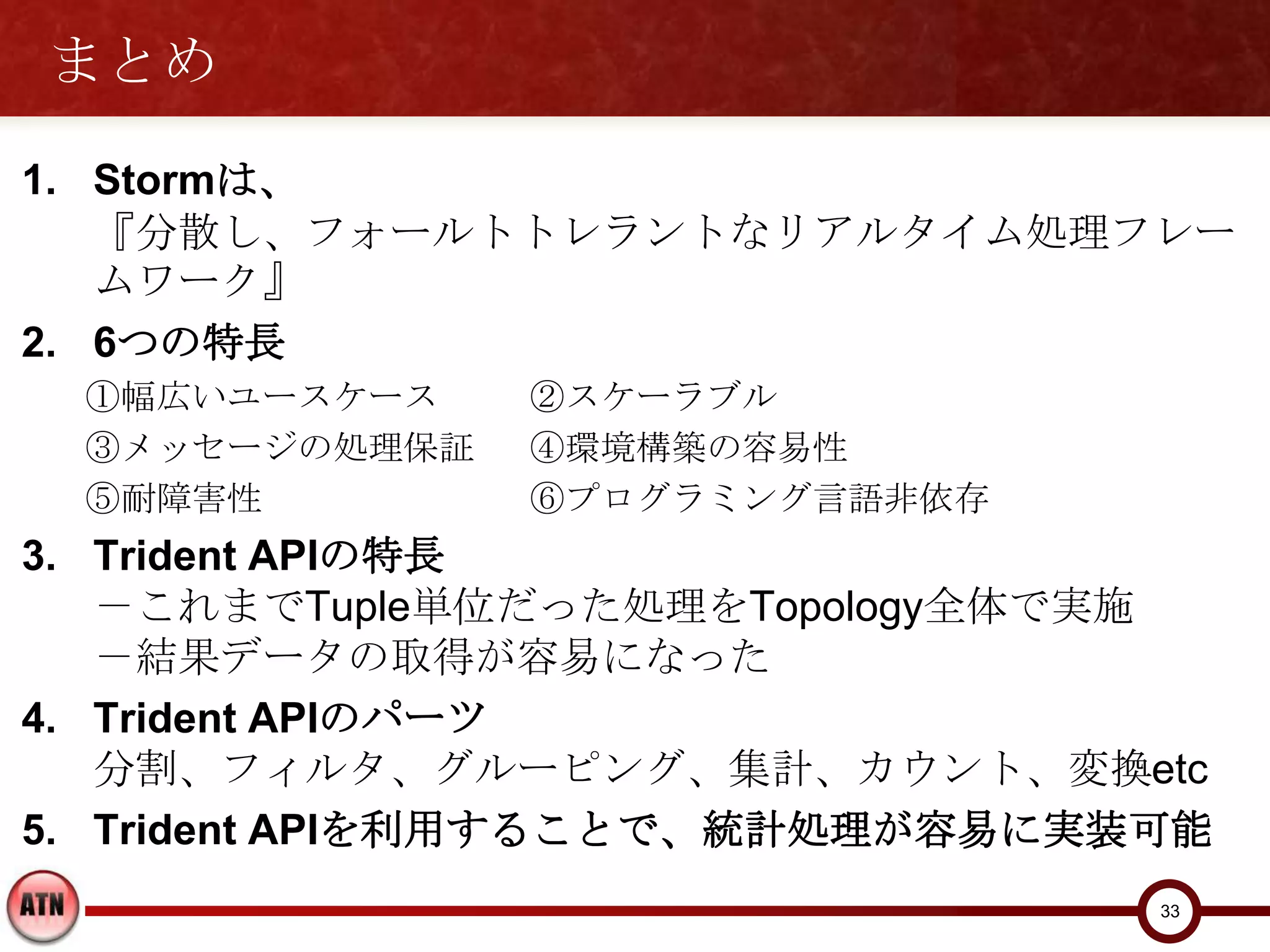 まとめ
1. Stormは、
   『分散し、フォールトトレラントなリアルタイム処理フレームワーク』
2. 6つの特長
 ①幅広いユースケース    ②スケーラブル
 ③メッセージの処理保証   ④環境構築の容易性
 ⑤耐障害性         ⑥プログラミング言語非依存
3. Trident APIの特長
   －これまでTuple単位だった処理をTopology全体で実施
   －結果データの取得が容易になった
4. Trident APIのパーツ
   分割、フィルタ、グルーピング、集計、カウント、変換etc
5. Trident APIを利用することで、統計処理が容易に実装可能

                                  33
 