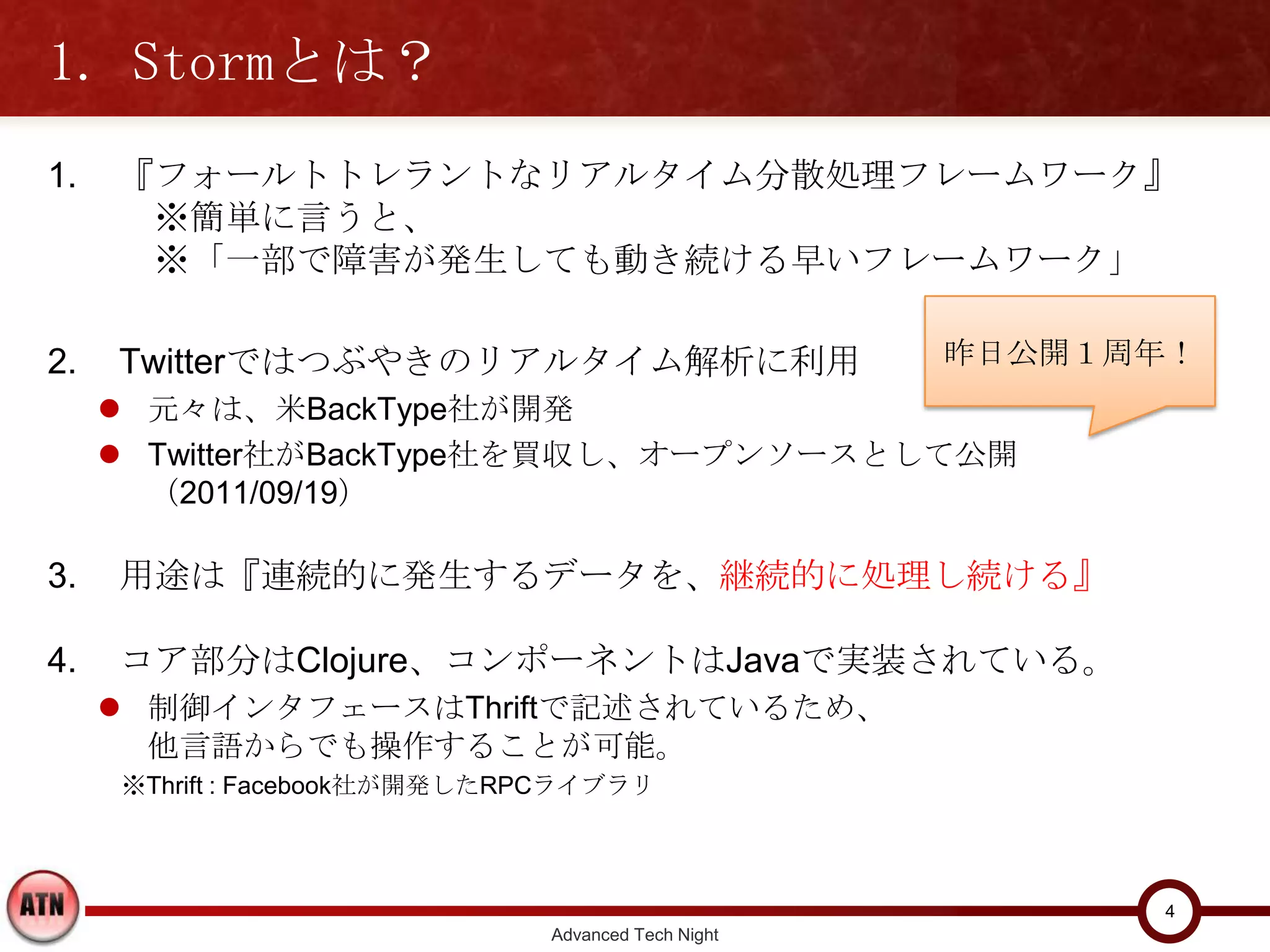 1. Stormとは？
1.    『フォールトトレラントなリアルタイム分散処理フレームワーク』
       ※簡単に言うと、
       ※「一部で障害が発生しても動き続ける早いフレームワーク」

2.    Twitterではつぶやきのリアルタイム解析に利用                        昨日公開１周年！
      元々は、米BackType社が開発
      Twitter社がBackType社を買収し、オープンソースとして公開（2011/09/19）

3.    用途は『連続的に発生するデータを、継続的に処理し続ける』

4.    コア部分はClojure、コンポーネントはJavaで実装されている。
      制御インタフェースはThriftで記述されているため、
       他言語からでも操作することが可能。
      ※Thrift : Facebook社が開発したRPCライブラリ




                                                              4
                                 Advanced Tech Night
 