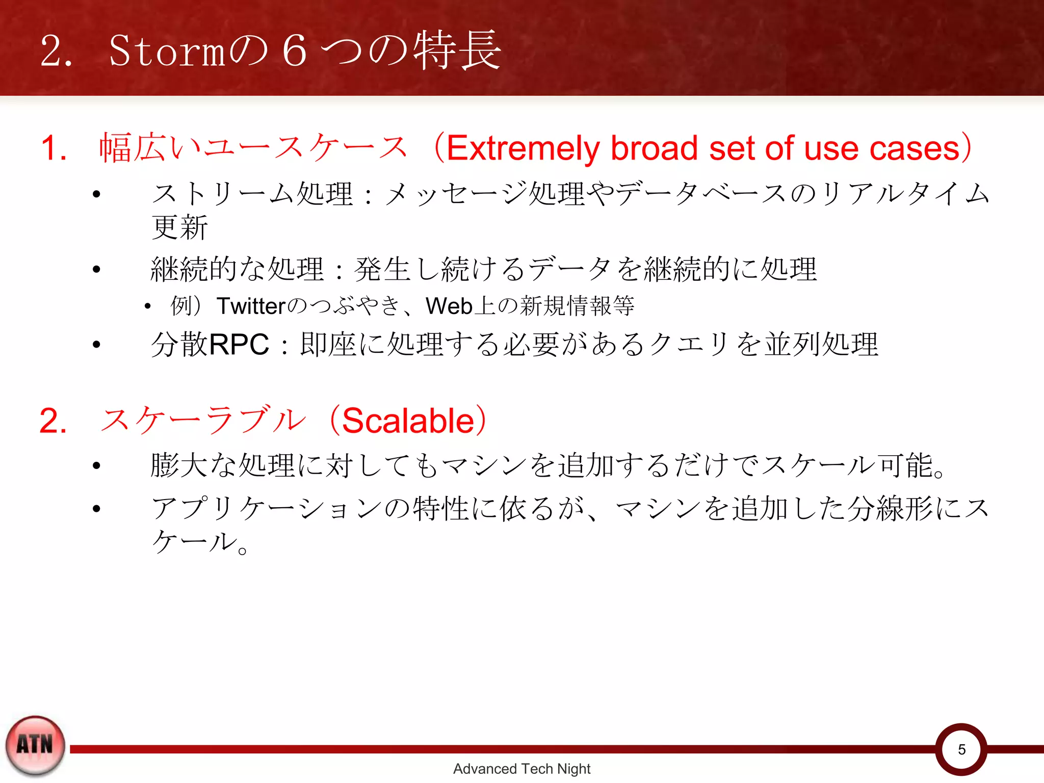 2. Stormの６つの特長

1. 幅広いユースケース（Extremely broad set of use cases）
  •   ストリーム処理：メッセージ処理やデータベースのリアルタイム更新
  •   継続的な処理：発生し続けるデータを継続的に処理
      • 例）Twitterのつぶやき、Web上の新規情報等
  •   分散RPC：即座に処理する必要があるクエリを並列処理

2. スケーラブル（Scalable）
  •   膨大な処理に対してもマシンを追加するだけでスケール可能。
  •   アプリケーションの特性に依るが、マシンを追加した分線形にスケール。




                                                 5
                        Advanced Tech Night
 