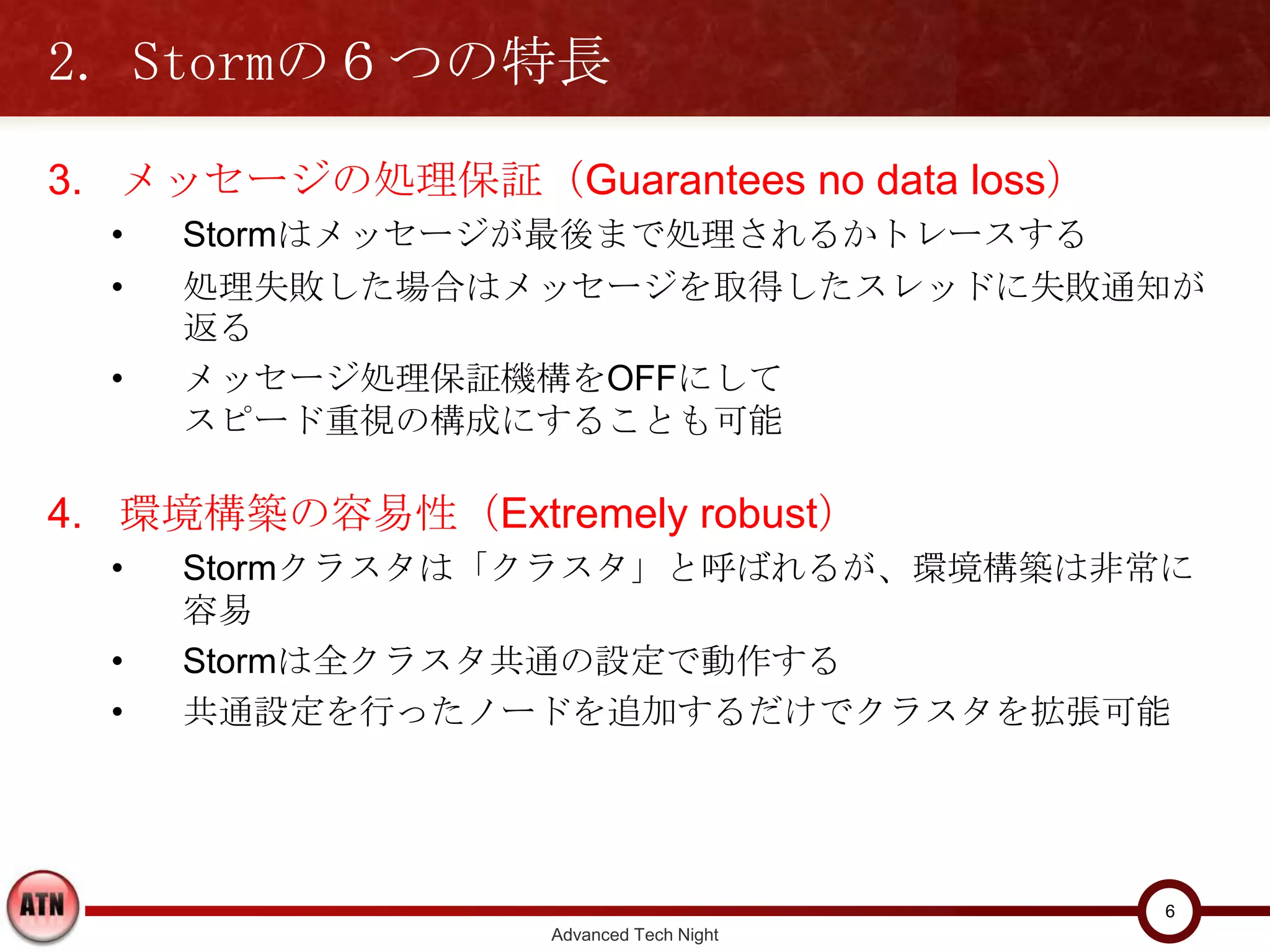 2. Stormの６つの特長
3. メッセージの処理保証（Guarantees no data loss）
  •   Stormはメッセージが最後まで処理されるかトレースする
  •   処理失敗した場合はメッセージを取得したスレッドに失敗通知が返る
  •   メッセージ処理保証機構をOFFにして
      スピード重視の構成にすることも可能

4. 環境構築の容易性（Extremely robust）
  •   Stormクラスタは「クラスタ」と呼ばれるが、環境構築は非常に容易
  •   Stormは全クラスタ共通の設定で動作する
  •   共通設定を行ったノードを追加するだけでクラスタを拡張可能




                                          6
                   Advanced Tech Night
 