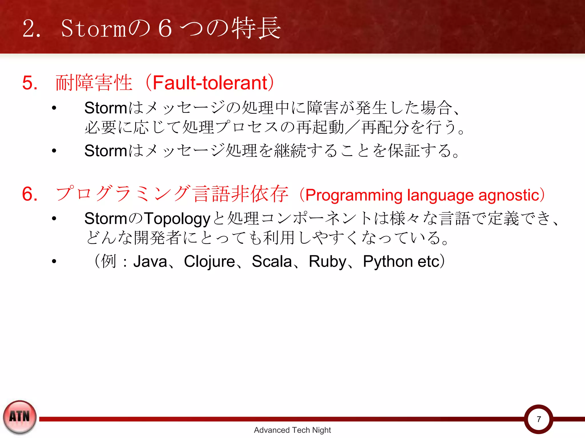 2. Stormの６つの特長
5. 耐障害性（Fault-tolerant）
  •   Stormはメッセージの処理中に障害が発生した場合、
      必要に応じて処理プロセスの再起動／再配分を行う。
  •   Stormはメッセージ処理を継続することを保証する。

6. プログラミング言語非依存（Programming language agnostic）
  •   StormのTopologyと処理コンポーネントは様々な言語で定義でき、
      どんな開発者にとっても利用しやすくなっている。
  •   （例：Java、Clojure、Scala、Ruby、Python etc）




                                                 7
                     Advanced Tech Night
 