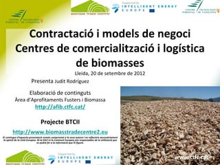 Contractació i models de negoci
           Centres de comercialització i logística 
                       de biomasses
                                           Lleida, 20 de setembre de 2012
                         Presenta Judit Rodríguez
                        Elaboració de continguts
          Àrea d’Aprofitaments Fusters i Biomassa
                             http://afib.ctfc.cat/

                                  Projecte BTCII
        http://www.biomasstradecentre2.eu
El contingut d’aquesta presentació només compromet a la seva autora i no reflecteix necessàriament 
 la opinió de la Unió Europea. Ni la EACI ni la Comissió Europea són responsables de la utilització que 
                               es podrà fer a la informació que hi figura.


                                                   I
                                                                                                            www.ctfc.cat
                                                                                                           www.ctfc.cat
 