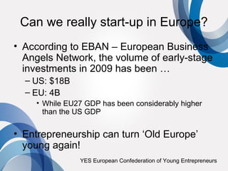Can we really start-up in Europe?
• According to EBAN – European Business
  Angels Network, the volume of early-stage
  investments in 2009 has been …
  – US: $18B
  – EU: 4B
    • While EU27 GDP has been considerably higher
      than the US GDP


• Entrepreneurship can turn ‘Old Europe’
  young again!
               YES European Confederation of Young Entrepreneurs
 