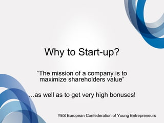 Why to Start-up?
  “The mission of a company is to
   maximize shareholders value”

…as well as to get very high bonuses!


          YES European Confederation of Young Entrepreneurs
 