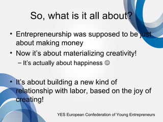 So, what is it all about?
• Entrepreneurship was supposed to be just
  about making money
• Now it’s about materializing creativity!
  – It’s actually about happiness 


• It’s about building a new kind of
  relationship with labor, based on the joy of
  creating!
                YES European Confederation of Young Entrepreneurs
 