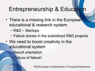 Entrepreneurship & Education
• There is a missing link in the European
  educational & research system
  – R&D – Startups
  – Failure stories in the subsidized R&D projects
• We need to boost creativity in the
  educational system
  – Result orientation
  – Culture of failure!

                 YES European Confederation of Young Entrepreneurs
 