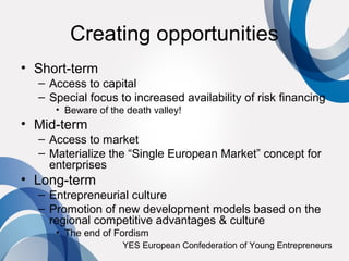 Creating opportunities
• Short-term
  – Access to capital
  – Special focus to increased availability of risk financing
     • Beware of the death valley!
• Mid-term
  – Access to market
  – Materialize the “Single European Market” concept for
    enterprises
• Long-term
  – Entrepreneurial culture
  – Promotion of new development models based on the
    regional competitive advantages & culture
     • The end of Fordism
                    YES European Confederation of Young Entrepreneurs
 
