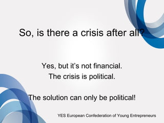 So, is there a crisis after all?


      Yes, but it’s not financial.
        The crisis is political.

  The solution can only be political!

           YES European Confederation of Young Entrepreneurs
 