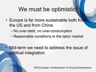 We must be optimistic!
• Europe is far more sustainable both from
  the US and from China
  – No over-debt, no over-consumption
  – Reasonable conditions in the labor market


• Mid-term we need to address the issue of
  political integration


               YES European Confederation of Young Entrepreneurs
 