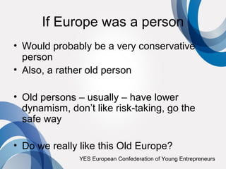 If Europe was a person
• Would probably be a very conservative
  person
• Also, a rather old person

• Old persons – usually – have lower
  dynamism, don’t like risk-taking, go the
  safe way

• Do we really like this Old Europe?
               YES European Confederation of Young Entrepreneurs
 