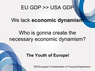 EU GDP >> USA GDP

We lack economic dynamism

   Who is gonna create the
necessary economic dynamism?


      The Youth of Europe!

         YES European Confederation of Young Entrepreneurs
 