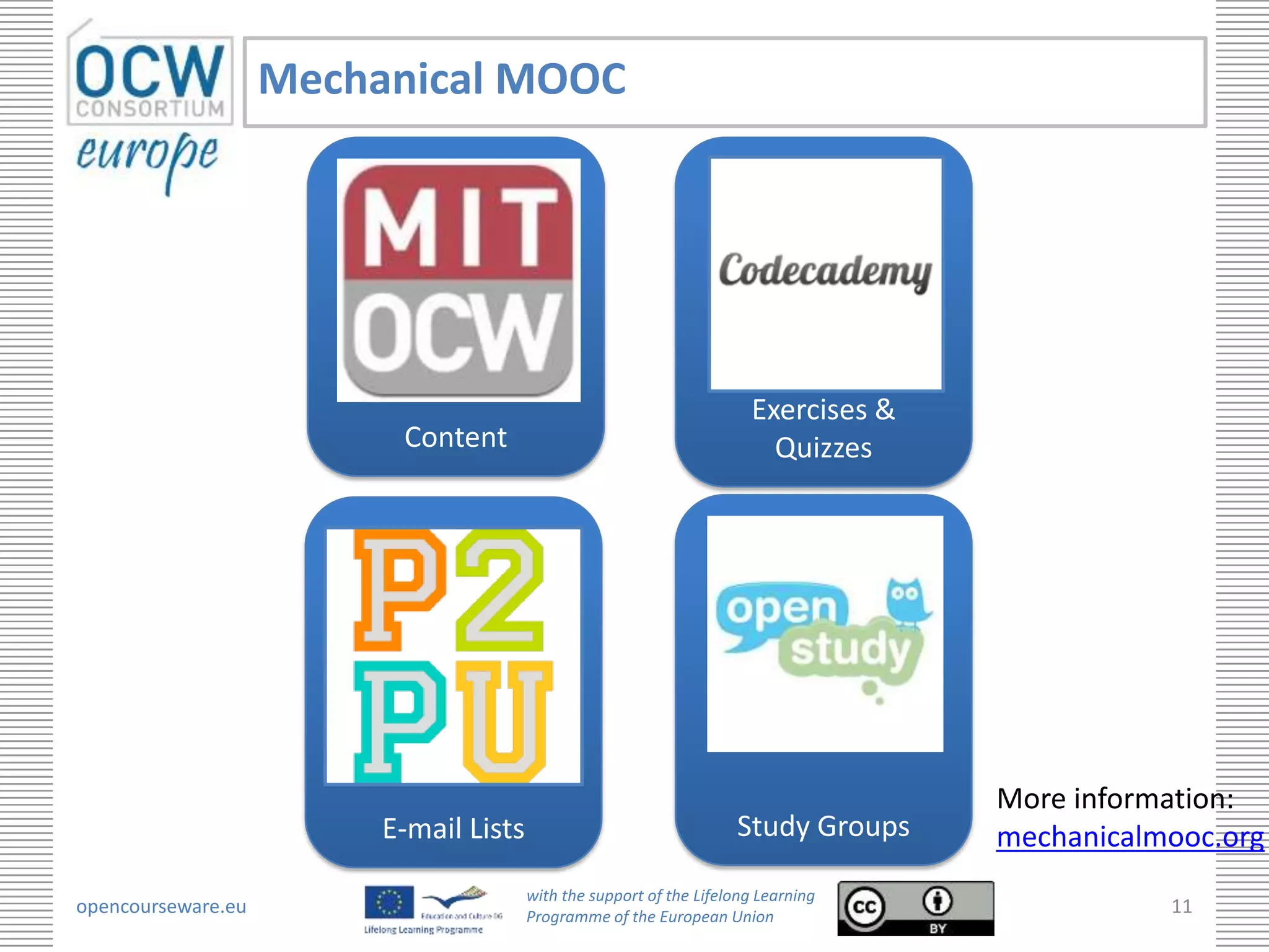 Mechanical MOOC




                                                                       Exercises &
                          Content                                        Quizzes




                                                                                     More information:
                         E-mail Lists                                Study Groups    mechanicalmooc.org
                                        with the support of the Lifelong Learning
opencourseware.eu                       Programme of the European Union
                                                                                                11
 