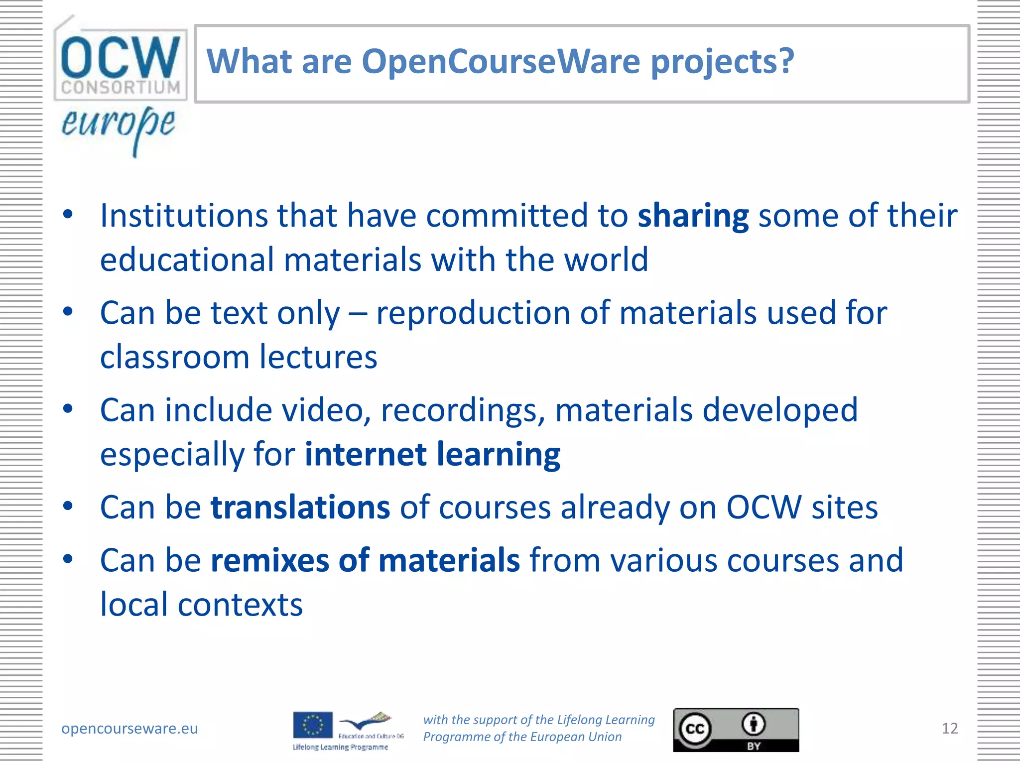 What are OpenCourseWare projects?



• Institutions that have committed to sharing some of their
  educational materials with the world
• Can be text only – reproduction of materials used for
  classroom lectures
• Can include video, recordings, materials developed
  especially for internet learning
• Can be translations of courses already on OCW sites
• Can be remixes of materials from various courses and
  local contexts

                                with the support of the Lifelong Learning
opencourseware.eu               Programme of the European Union
                                                                            12
 