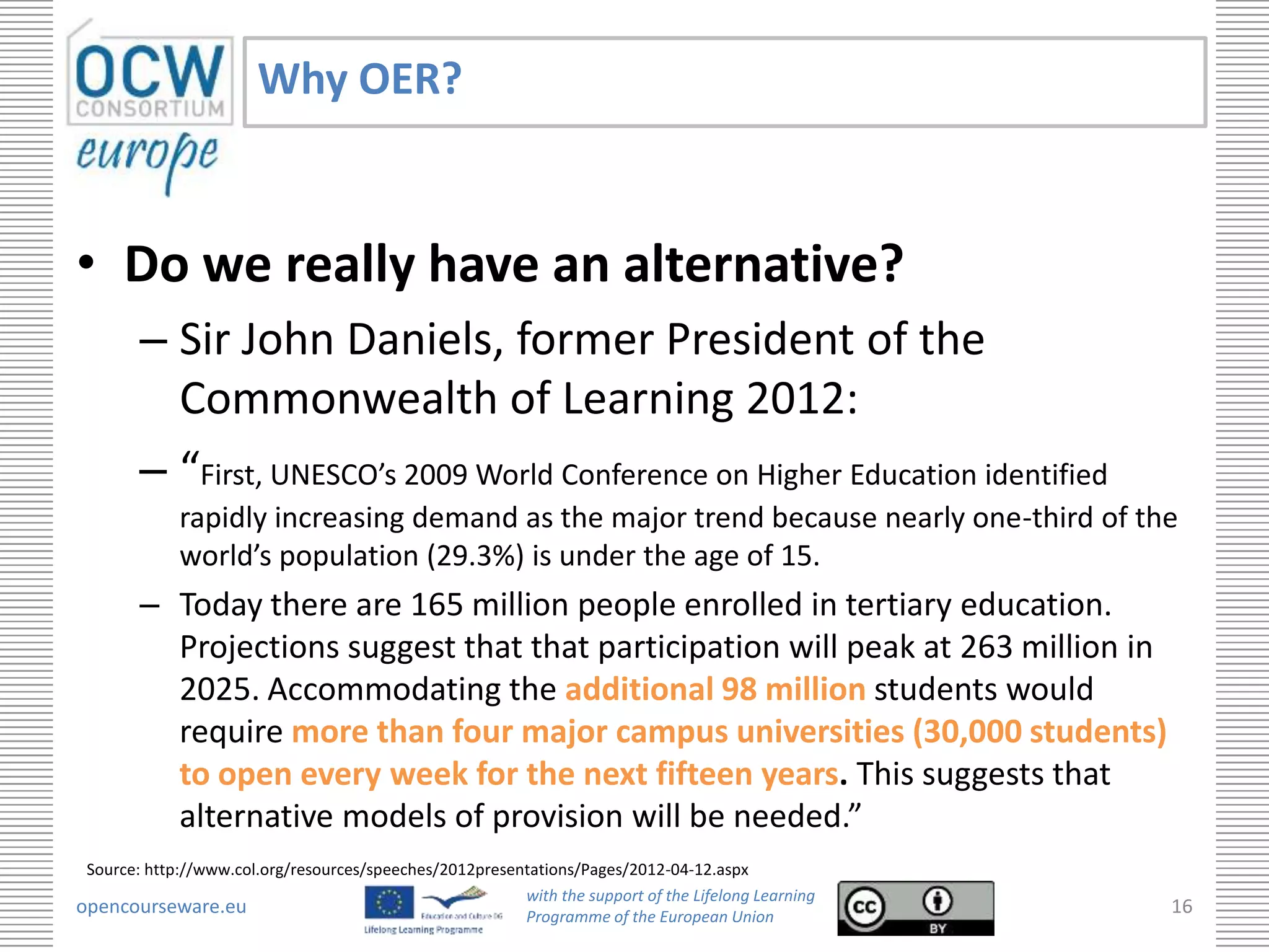 Why OER?


• Do we really have an alternative?
        – Sir John Daniels, former President of the
          Commonwealth of Learning 2012:
        – “First, UNESCO’s 2009 World Conference on Higher Education identified
             rapidly increasing demand as the major trend because nearly one-third of the
             world’s population (29.3%) is under the age of 15.
        – Today there are 165 million people enrolled in tertiary education.
          Projections suggest that that participation will peak at 263 million in
          2025. Accommodating the additional 98 million students would
          require more than four major campus universities (30,000 students)
          to open every week for the next fifteen years. This suggests that
          alternative models of provision will be needed.”
 Source: http://www.col.org/resources/speeches/2012presentations/Pages/2012-04-12.aspx
                                                         with the support of the Lifelong Learning
opencourseware.eu                                        Programme of the European Union
                                                                                                     16
 